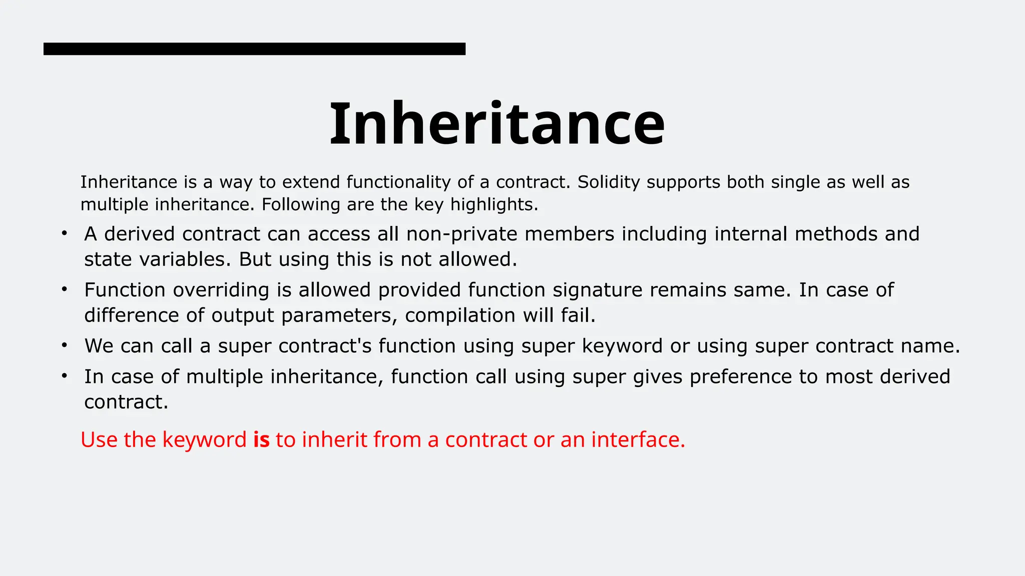 Inheritance
Inheritance is a way to extend functionality of a contract. Solidity supports both single as well as
multiple inheritance. Following are the key highlights.
• A derived contract can access all non-private members including internal methods and
state variables. But using this is not allowed.
• Function overriding is allowed provided function signature remains same. In case of
difference of output parameters, compilation will fail.
• We can call a super contract's function using super keyword or using super contract name.
• In case of multiple inheritance, function call using super gives preference to most derived
contract.
Use the keyword is to inherit from a contract or an interface.
 