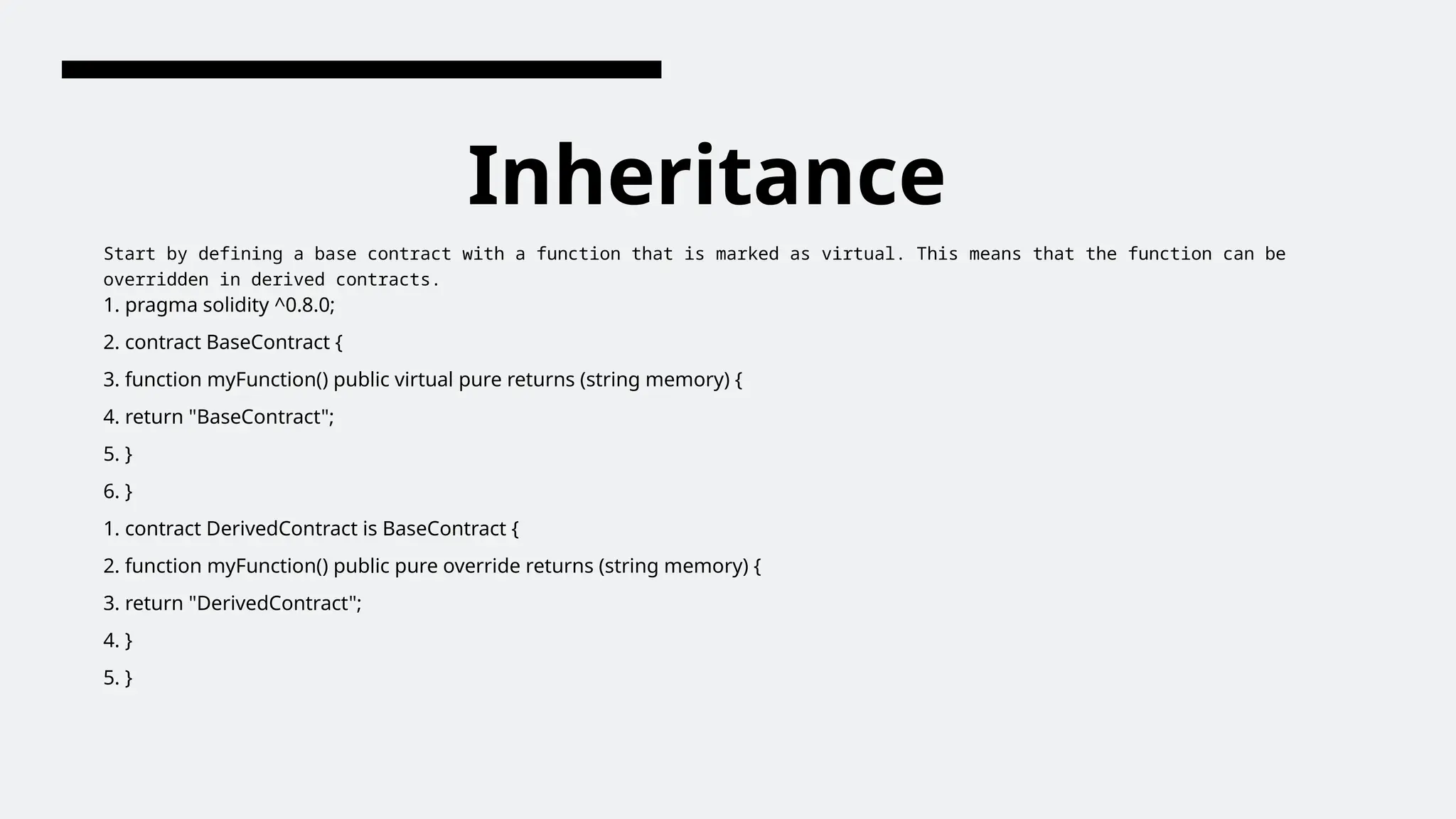 Inheritance
Start by defining a base contract with a function that is marked as virtual. This means that the function can be
overridden in derived contracts.
1. pragma solidity ^0.8.0;
2. contract BaseContract {
3. function myFunction() public virtual pure returns (string memory) {
4. return "BaseContract";
5. }
6. }
1. contract DerivedContract is BaseContract {
2. function myFunction() public pure override returns (string memory) {
3. return "DerivedContract";
4. }
5. }
 