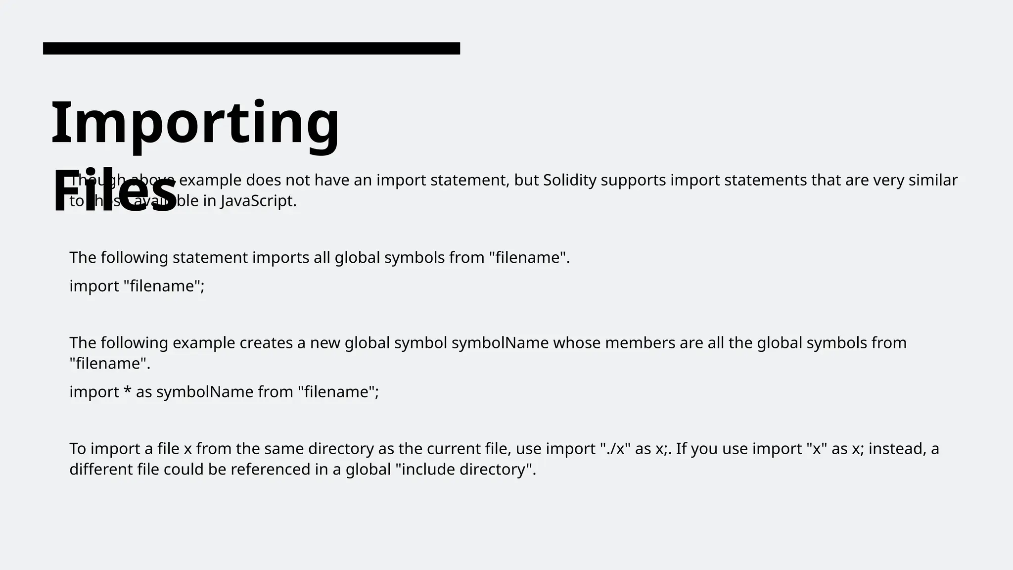 Importing
Files
Though above example does not have an import statement, but Solidity supports import statements that are very similar
to those available in JavaScript.
The following statement imports all global symbols from "filename".
import "filename";
The following example creates a new global symbol symbolName whose members are all the global symbols from
"filename".
import * as symbolName from "filename";
To import a file x from the same directory as the current file, use import "./x" as x;. If you use import "x" as x; instead, a
different file could be referenced in a global "include directory".
 