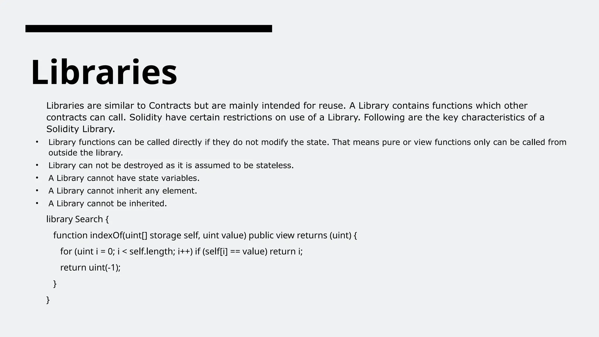 Libraries
Libraries are similar to Contracts but are mainly intended for reuse. A Library contains functions which other
contracts can call. Solidity have certain restrictions on use of a Library. Following are the key characteristics of a
Solidity Library.
• Library functions can be called directly if they do not modify the state. That means pure or view functions only can be called from
outside the library.
• Library can not be destroyed as it is assumed to be stateless.
• A Library cannot have state variables.
• A Library cannot inherit any element.
• A Library cannot be inherited.
library Search {
function indexOf(uint[] storage self, uint value) public view returns (uint) {
for (uint i = 0; i < self.length; i++) if (self[i] == value) return i;
return uint(-1);
}
}
 