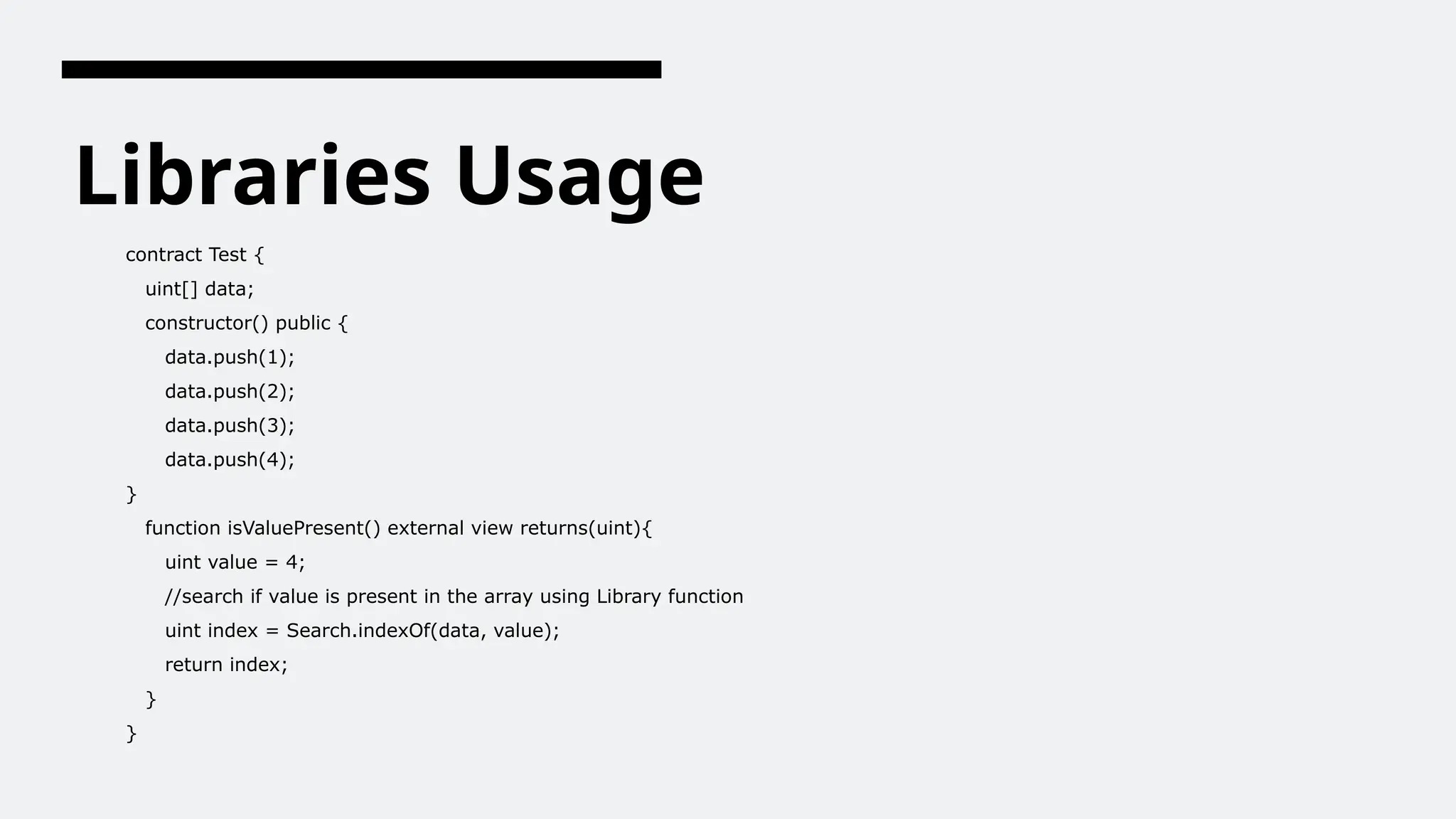 Libraries Usage
contract Test {
uint[] data;
constructor() public {
data.push(1);
data.push(2);
data.push(3);
data.push(4);
}
function isValuePresent() external view returns(uint){
uint value = 4;
//search if value is present in the array using Library function
uint index = Search.indexOf(data, value);
return index;
}
}
 