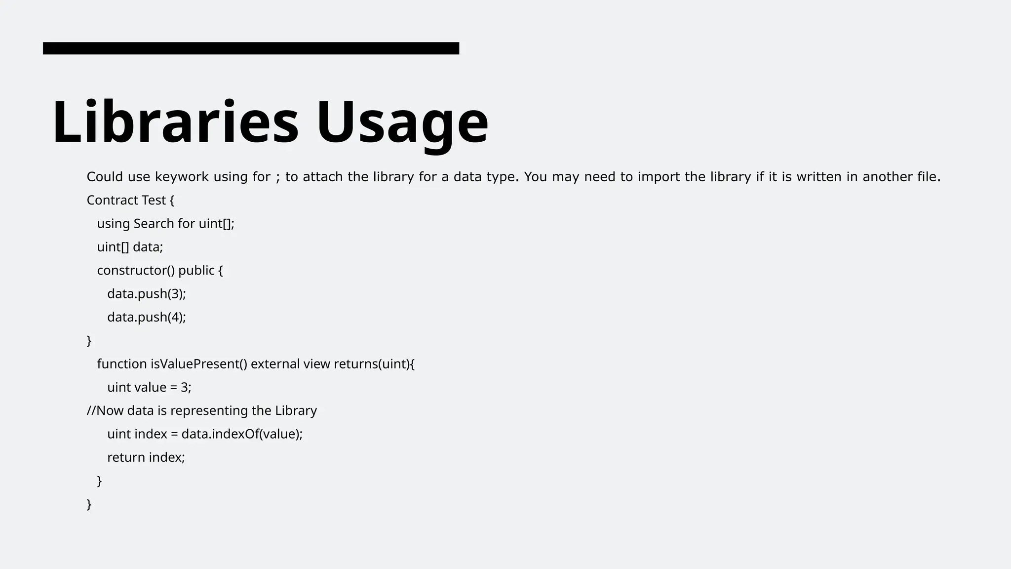 Libraries Usage
Could use keywork using for ; to attach the library for a data type. You may need to import the library if it is written in another file.
Contract Test {
using Search for uint[];
uint[] data;
constructor() public {
data.push(3);
data.push(4);
}
function isValuePresent() external view returns(uint){
uint value = 3;
//Now data is representing the Library
uint index = data.indexOf(value);
return index;
}
}
 