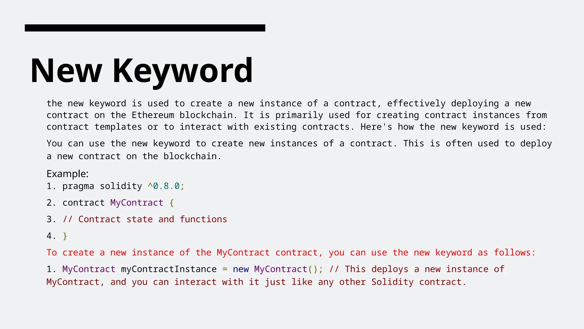 New Keyword
the new keyword is used to create a new instance of a contract, effectively deploying a new
contract on the Ethereum blockchain. It is primarily used for creating contract instances from
contract templates or to interact with existing contracts. Here's how the new keyword is used:
You can use the new keyword to create new instances of a contract. This is often used to deploy
a new contract on the blockchain.
Example:
1. pragma solidity ^0.8.0;
2. contract MyContract {
3. // Contract state and functions
4. }
To create a new instance of the MyContract contract, you can use the new keyword as follows:
1. MyContract myContractInstance = new MyContract(); // This deploys a new instance of
MyContract, and you can interact with it just like any other Solidity contract.
 
