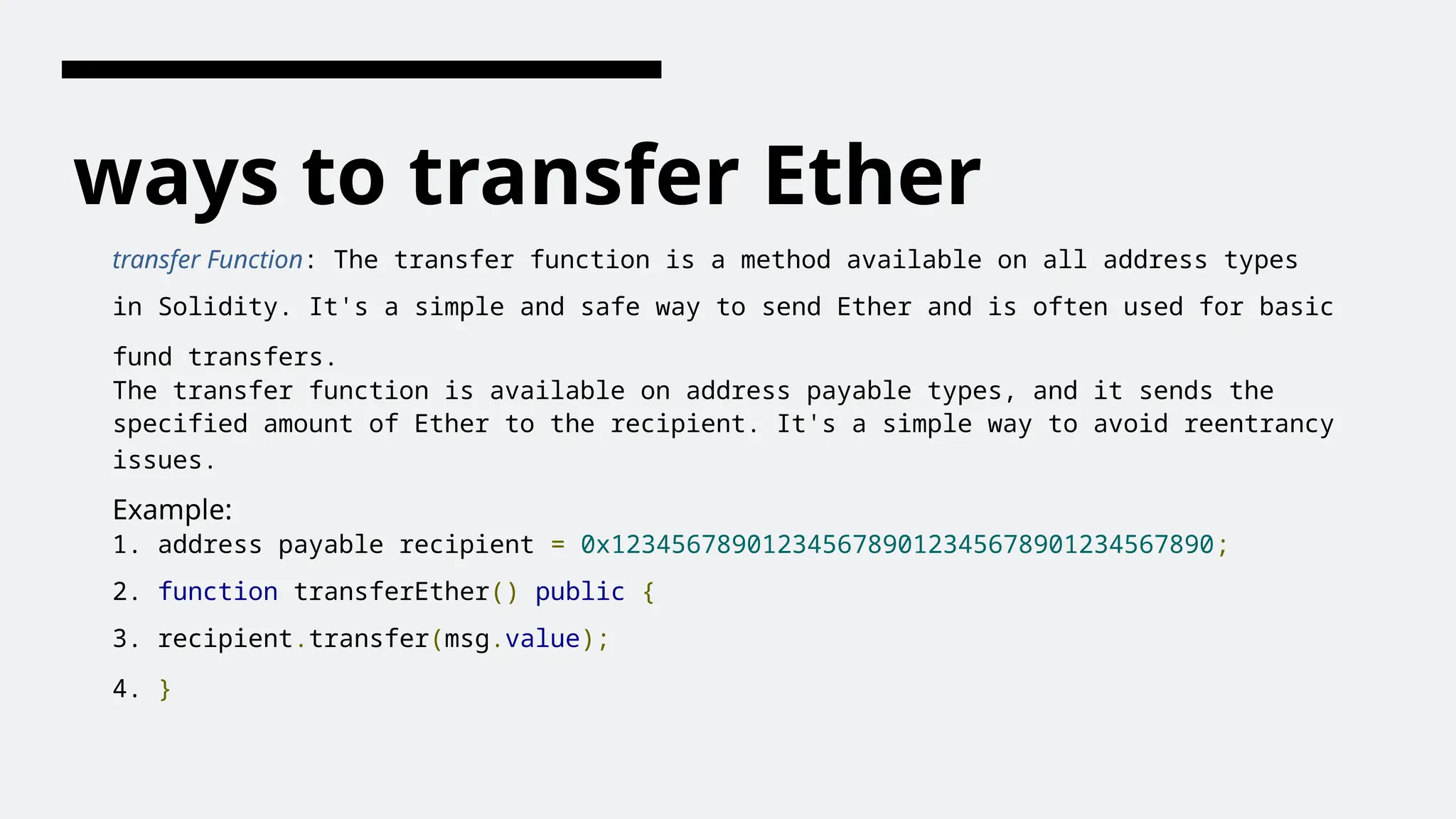 ways to transfer Ether
transfer Function: The transfer function is a method available on all address types
in Solidity. It's a simple and safe way to send Ether and is often used for basic
fund transfers.
The transfer function is available on address payable types, and it sends the
specified amount of Ether to the recipient. It's a simple way to avoid reentrancy
issues.
Example:
1. address payable recipient = 0x1234567890123456789012345678901234567890;
2. function transferEther() public {
3. recipient.transfer(msg.value);
4. }
 