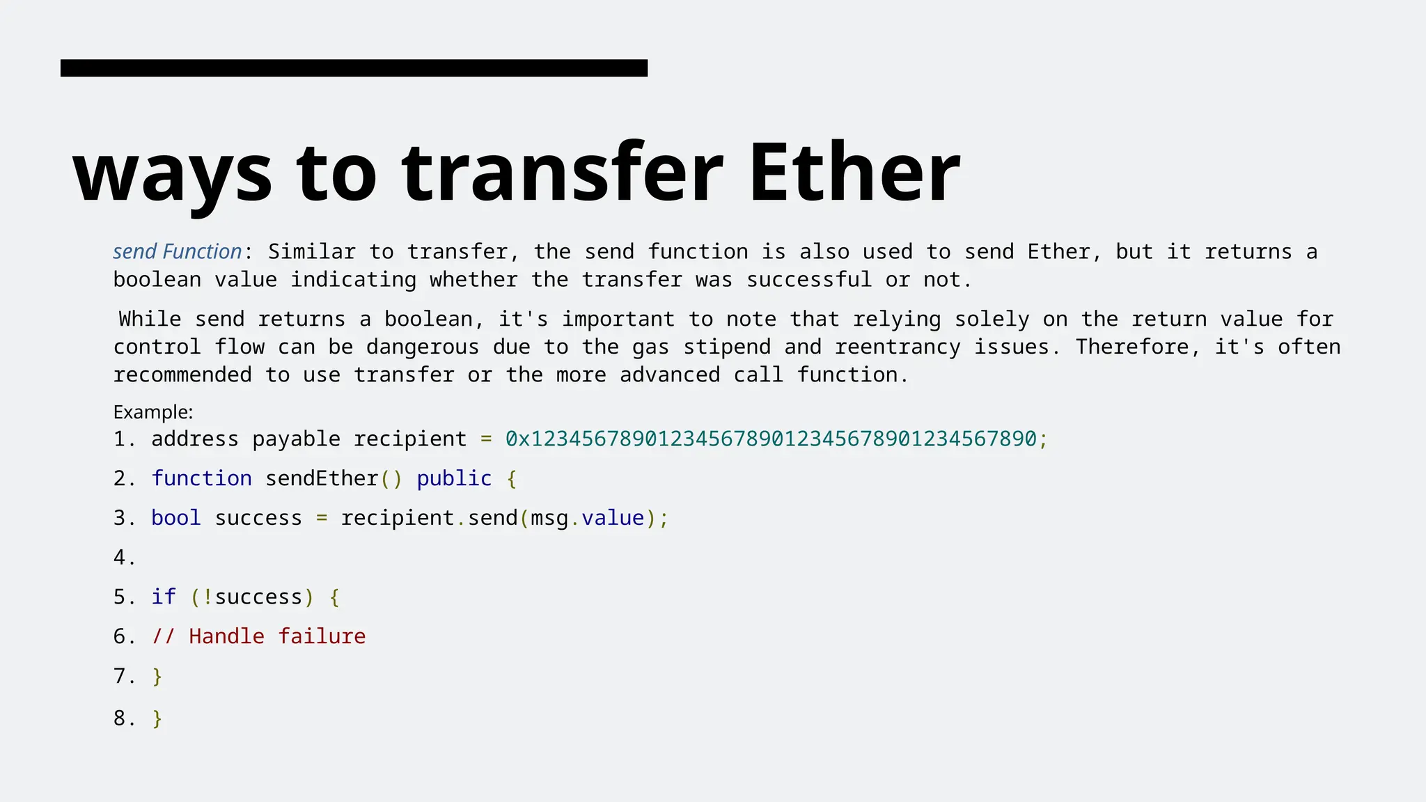 ways to transfer Ether
send Function: Similar to transfer, the send function is also used to send Ether, but it returns a
boolean value indicating whether the transfer was successful or not.
While send returns a boolean, it's important to note that relying solely on the return value for
control flow can be dangerous due to the gas stipend and reentrancy issues. Therefore, it's often
recommended to use transfer or the more advanced call function.
Example:
1. address payable recipient = 0x1234567890123456789012345678901234567890;
2. function sendEther() public {
3. bool success = recipient.send(msg.value);
4.
5. if (!success) {
6. // Handle failure
7. }
8. }
 