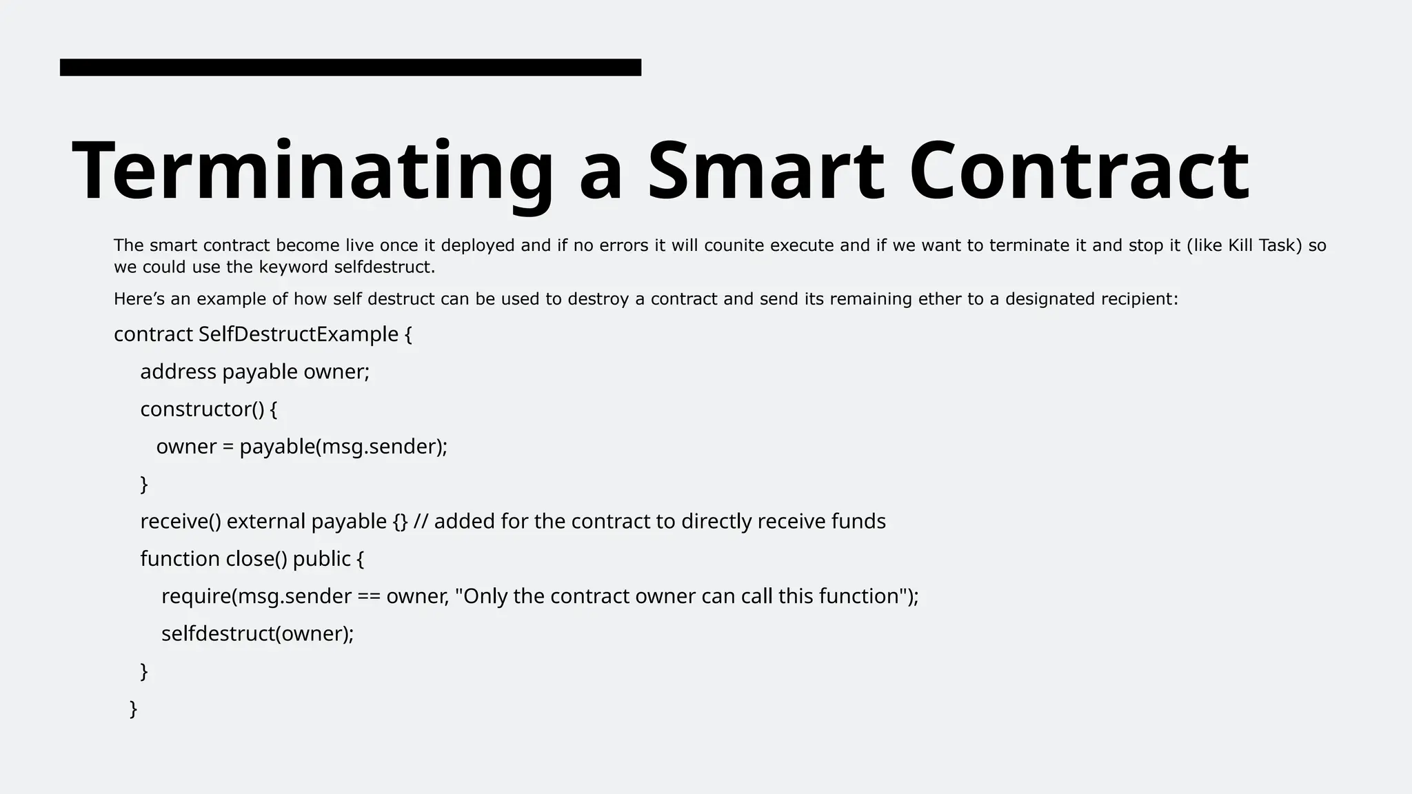 Terminating a Smart Contract
The smart contract become live once it deployed and if no errors it will counite execute and if we want to terminate it and stop it (like Kill Task) so
we could use the keyword selfdestruct.
Here’s an example of how self destruct can be used to destroy a contract and send its remaining ether to a designated recipient:
contract SelfDestructExample {
address payable owner;
constructor() {
owner = payable(msg.sender);
}
receive() external payable {} // added for the contract to directly receive funds
function close() public {
require(msg.sender == owner, "Only the contract owner can call this function");
selfdestruct(owner);
}
}
 