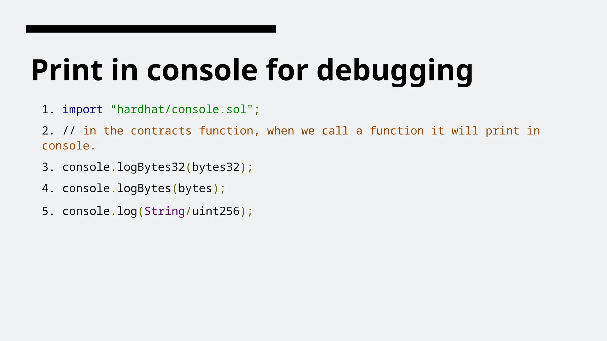 Print in console for debugging
1. import "hardhat/console.sol";
2. // in the contracts function, when we call a function it will print in
console.
3. console.logBytes32(bytes32);
4. console.logBytes(bytes);
5. console.log(String/uint256);
 