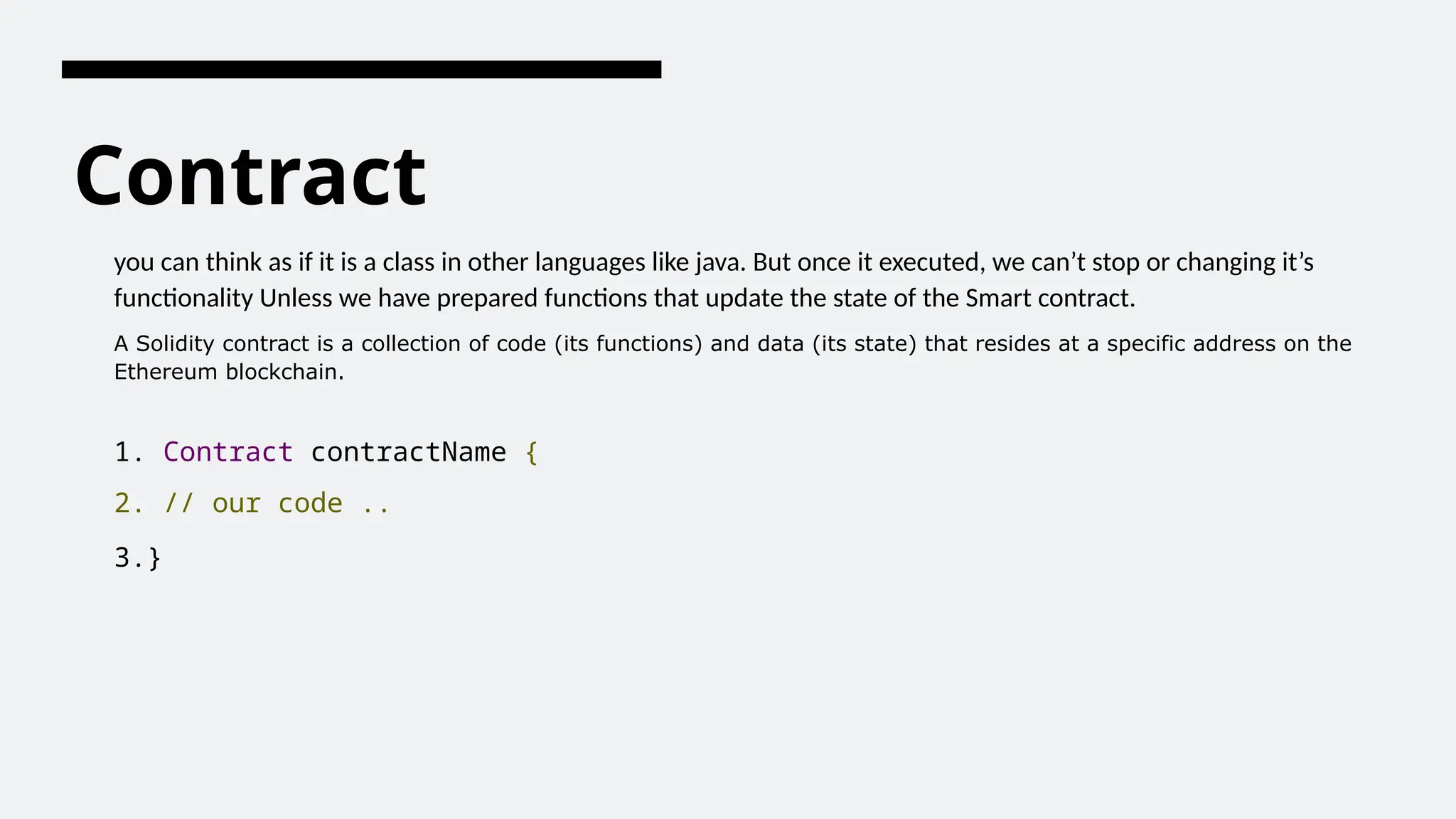 Contract
you can think as if it is a class in other languages like java. But once it executed, we can’t stop or changing it’s
functionality Unless we have prepared functions that update the state of the Smart contract.
A Solidity contract is a collection of code (its functions) and data (its state) that resides at a specific address on the
Ethereum blockchain.
1. Contract contractName {
2. // our code ..
3.}
 