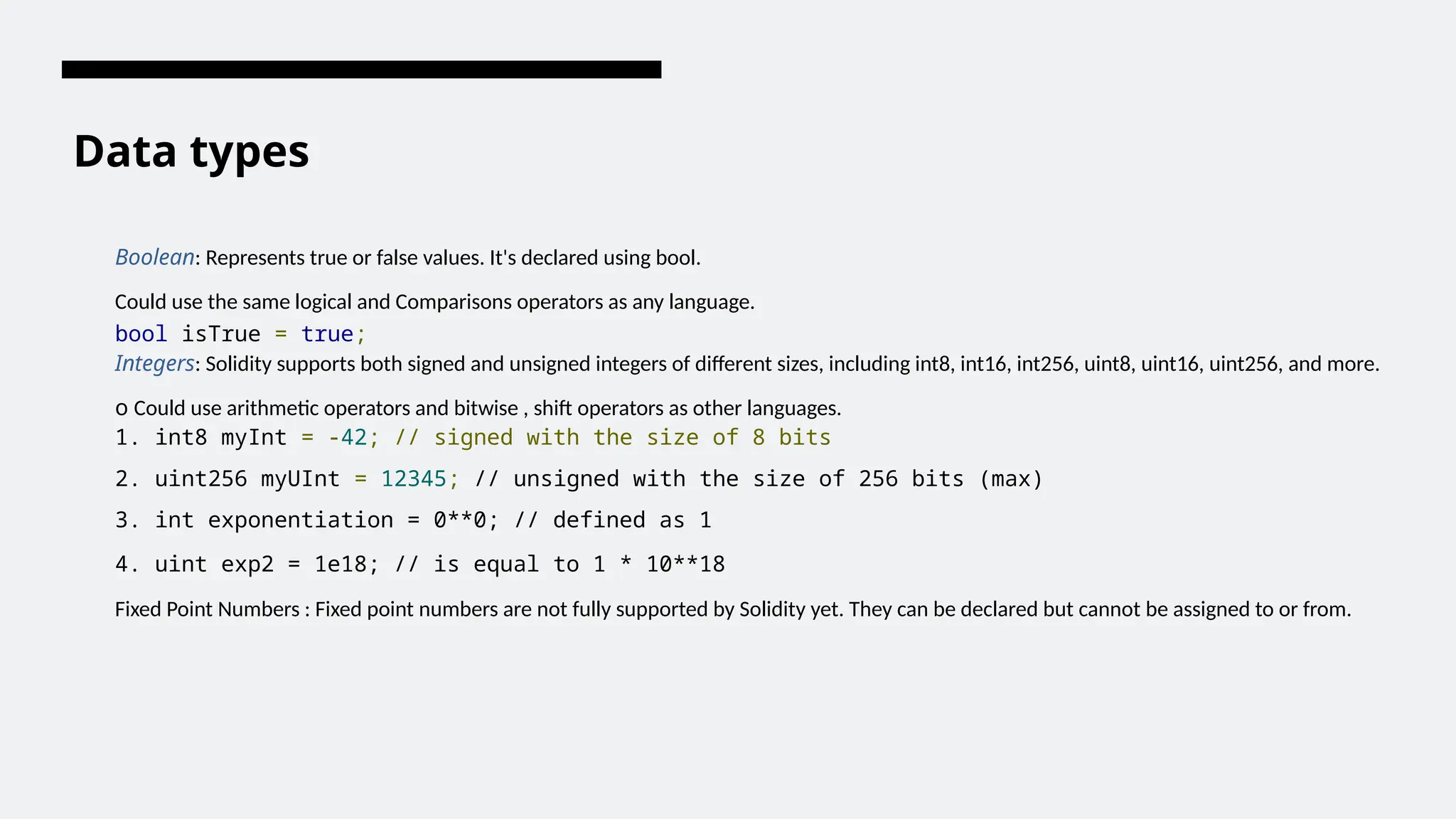 Data types
Boolean: Represents true or false values. It's declared using bool.
Could use the same logical and Comparisons operators as any language.
bool isTrue = true;
Integers: Solidity supports both signed and unsigned integers of different sizes, including int8, int16, int256, uint8, uint16, uint256, and more.
o Could use arithmetic operators and bitwise , shift operators as other languages.
1. int8 myInt = -42; // signed with the size of 8 bits
2. uint256 myUInt = 12345; // unsigned with the size of 256 bits (max)
3. int exponentiation = 0**0; // defined as 1
4. uint exp2 = 1e18; // is equal to 1 * 10**18
Fixed Point Numbers : Fixed point numbers are not fully supported by Solidity yet. They can be declared but cannot be assigned to or from.
 
