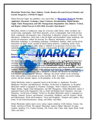 Blockchain Market Size, Share, Industry Trends, Business Revenue Forecast Statistics and
Growth Prospective | COVID-19 Impact
Market Research Engine has published a new report titled as “Blockchain Market by Provider,
Application (Payments, Exchanges, Smart Contracts, Documentation, Digital Identity,
Supply Chain Management, and GRC Management), Organization Size, Industry Vertical,
and Region - Global Forecast to 2021-2026 -Executive Data Report.’’
Blockchain denotes to continuously rising list of records, called blocks, which are linked and
secured using cryptography. Each block classically covers a cryptographic hash of the previous
block, a timestamp and transaction data. A blockchain is inherently resistant to alteration of the
information. Furthermore, block chain is that the digital and decentralized ledger technology that
records all transactions without the necessity for a financial intermediary sort of a bank.
Blockchain technology is a developing technology of distributed database, which records all the
transactions & digital events executed & shared among numerous contributing parties. Each
transaction across the general public ledger is validated by an agreement between most of the
stakeholders within the organization. It covers a demonstrable & certain record of every
transaction ever executed.
Browse Full Report: https://www.marketresearchengine.com/blockchain-technology-
market-size
The blockchain technology market development is qualified to the swelling demand from firms
operating in the BFSI sector to develop several personalized products and services to their
customers. Insurance companies are focusing to enhance their offerings and developing
innovative products & services such as peer-to-peer insurance, index-based insurance, and smart
contracts. Blockchain is increasingly being endorsed as the next big revolutionary technology
after the invention of the internet, and is anticipated to disrupt and transform the landscape of
both financial and non-financial industries. Although, the current outlook on the technology
looks rather perfect, it does present an array of profits which, if realized, can convert existing
systems and have dramatic impacts on all participants in the value chain.
Global Blockchain market is segmented based on the Provider as, Application Providers,
Middleware Providers and Infrastructure Providers. On the basis of Application as, the global
Blockchain market is segregated as, Payments, Exchanges, Smart Contracts, Documentation,
Digital Identity, Supply Chain Management, and GRC Managemen. Global Blockchain market is
segmented based on the Organization Size as, Small and Medium-Sized Enterprises and Large
Enterprises. On the basis of Industry Vertical as, the global Blockchain market is segregated as,
Banking, Financial Services, and Insurance, Government, Healthcare and Life Sciences, Media
and Entertainment, Retail and Ecommerce, Travel and Hospitality, Transport and Logistics, Real
Estate, IT and Telecommunication, Energy and Utilities and Others.
Global Blockchain market report covers various regions including North America, Europe, Asia
Pacific, and Rest of World. The regional Blockchain market is further bifurcated for major
countries including U.S., Canada, Germany, UK, France, Italy, China, India, Japan, Brazil, South
Africa and others.
 