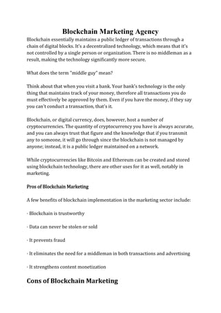 Blockchain Marketing Agency
Blockchain essentially maintains a public ledger of transactions through a
chain of digital blocks. It's a decentralized technology, which means that it's
not controlled by a single person or organization. There is no middleman as a
result, making the technology significantly more secure.
What does the term "middle guy" mean?
Think about that when you visit a bank. Your bank's technology is the only
thing that maintains track of your money, therefore all transactions you do
must effectively be approved by them. Even if you have the money, if they say
you can't conduct a transaction, that's it.
Blockchain, or digital currency, does, however, host a number of
cryptocurrencies. The quantity of cryptocurrency you have is always accurate,
and you can always trust that figure and the knowledge that if you transmit
any to someone, it will go through since the blockchain is not managed by
anyone; instead, it is a public ledger maintained on a network.
While cryptocurrencies like Bitcoin and Ethereum can be created and stored
using blockchain technology, there are other uses for it as well, notably in
marketing.
Pros of Blockchain Marketing
A few benefits of blockchain implementation in the marketing sector include:
· Blockchain is trustworthy
· Data can never be stolen or sold
· It prevents fraud
· It eliminates the need for a middleman in both transactions and advertising
· It strengthens content monetization
Cons of Blockchain Marketing
 