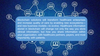 Blockchain solutions will transform healthcare enterprises
and increase quality of care by enabling new ecosystems—
and new business models—to evolve. Healthcare information
stored in blockchain will change not only the way you store
clinical information, but how you share information within
your organization, with healthcare partners, payers, and most
importantly, with patients.
 