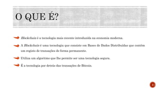 Blockchain é a tecnologia mais recente introduzida na economia moderna.
A Blockchain é uma tecnologia que consiste em Bases de Dados Distribuídas que contêm
um registo de transações de forma permanente.
Utiliza um algoritmo que lhe permite ser uma tecnologia segura.
É a tecnologia por detrás das transações de Bitcoin.
2
 