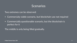 Scenarios
Two extremes can be observed:
• Commercialy viable scenario, but blockchain use not required
• Commercially ques8onable scenario, but the blockchain is
perfect for it
The middle is only being ﬁlled gradually.
© Robert Tochman-Szewc, 2017 8
 