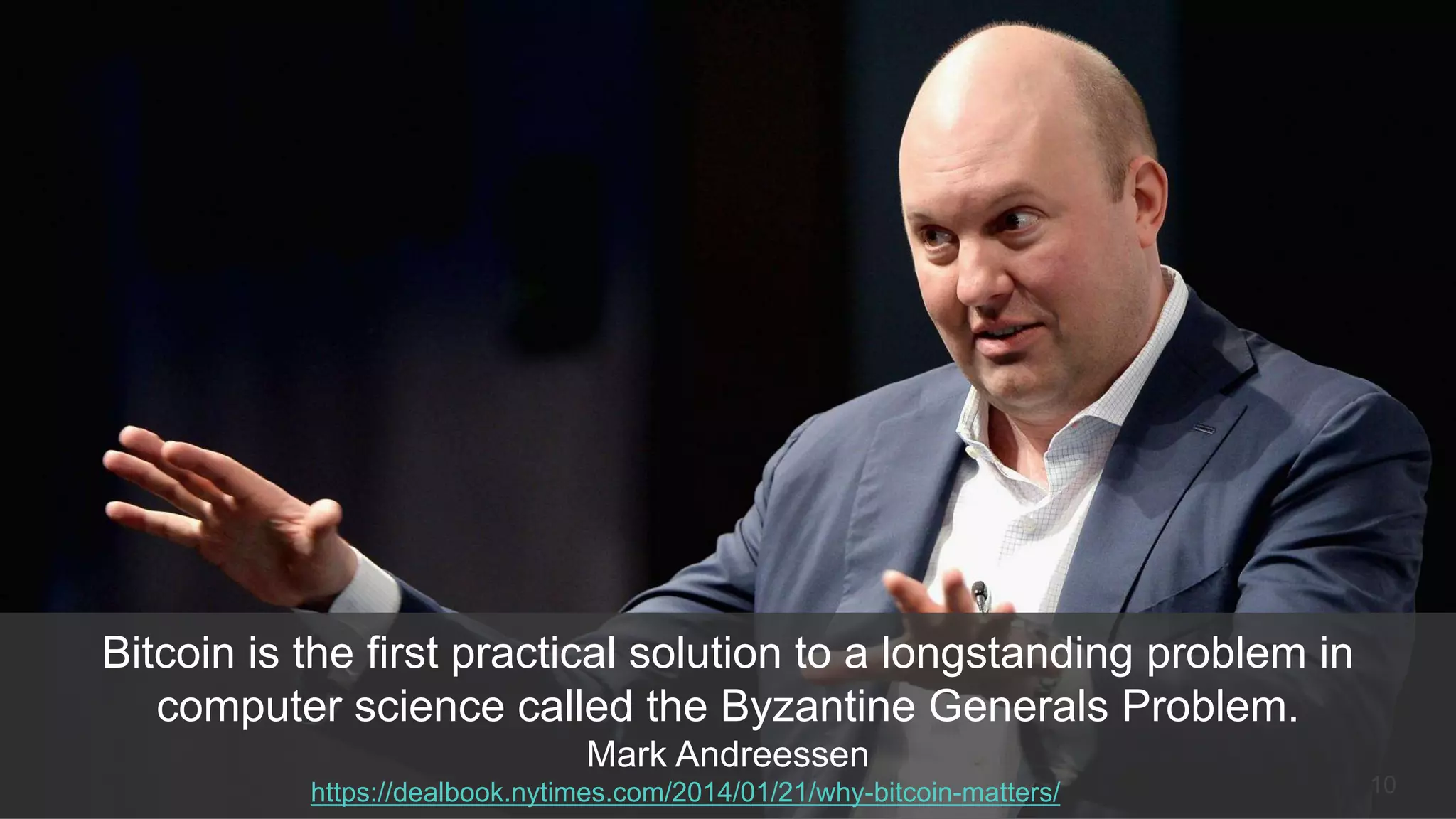 10
Bitcoin is the first practical solution to a longstanding problem in
computer science called the Byzantine Generals Problem.
Mark Andreessen
https://dealbook.nytimes.com/2014/01/21/why-bitcoin-matters/
 