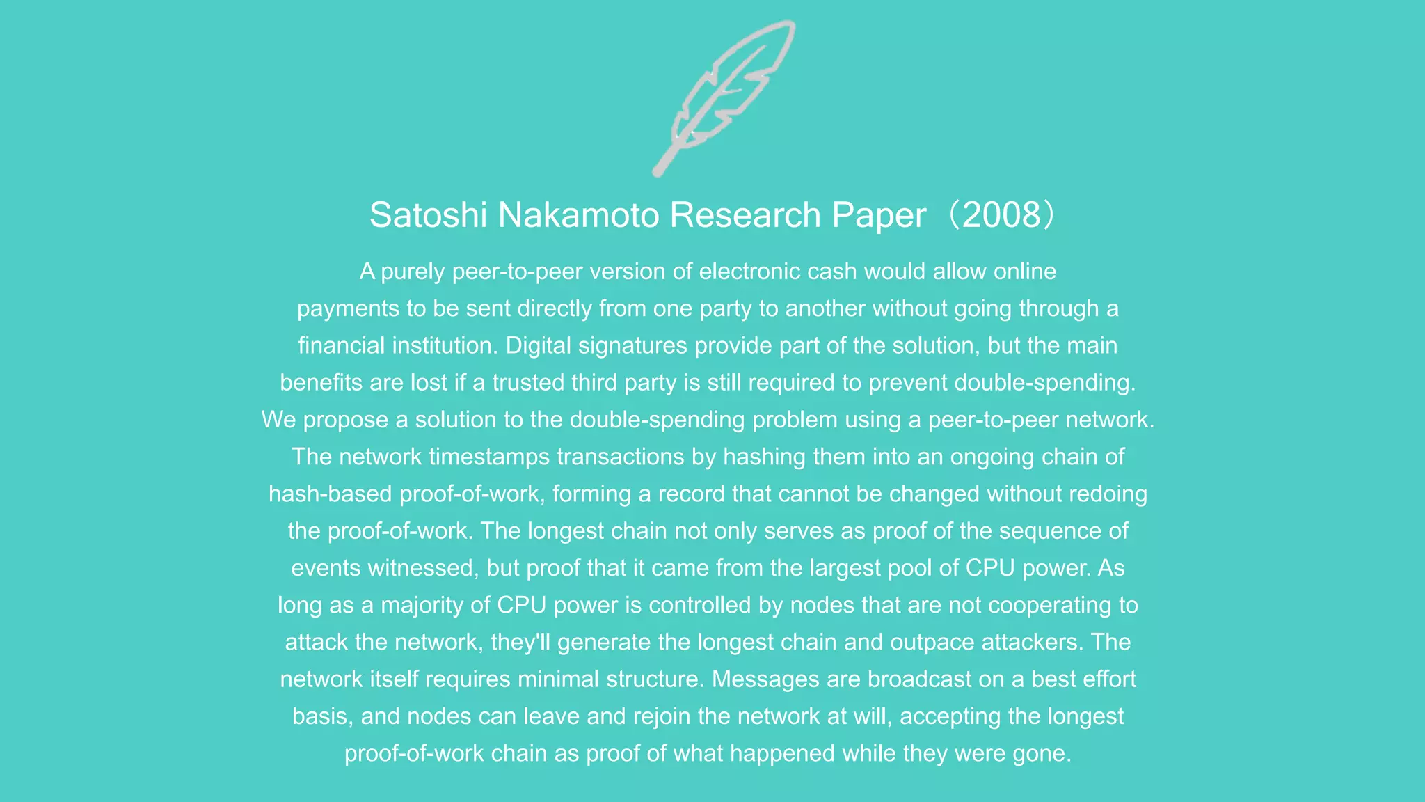 Satoshi Nakamoto Research Paper（2008）
A purely peer-to-peer version of electronic cash would allow online
payments to be sent directly from one party to another without going through a
financial institution. Digital signatures provide part of the solution, but the main
benefits are lost if a trusted third party is still required to prevent double-spending.
We propose a solution to the double-spending problem using a peer-to-peer network.
The network timestamps transactions by hashing them into an ongoing chain of
hash-based proof-of-work, forming a record that cannot be changed without redoing
the proof-of-work. The longest chain not only serves as proof of the sequence of
events witnessed, but proof that it came from the largest pool of CPU power. As
long as a majority of CPU power is controlled by nodes that are not cooperating to
attack the network, they'll generate the longest chain and outpace attackers. The
network itself requires minimal structure. Messages are broadcast on a best effort
basis, and nodes can leave and rejoin the network at will, accepting the longest
proof-of-work chain as proof of what happened while they were gone.
 