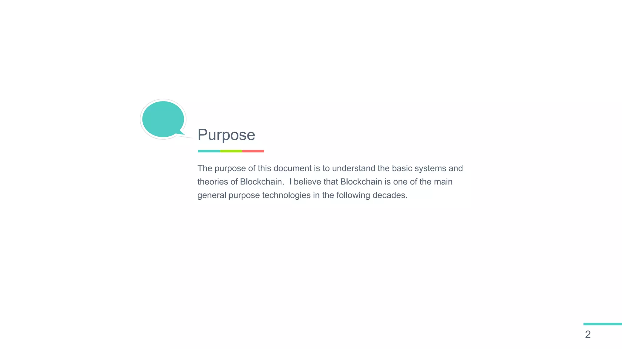 The purpose of this document is to understand the basic systems and
theories of Blockchain. I believe that Blockchain is one of the main
general purpose technologies in the following decades.
Purpose
2
 