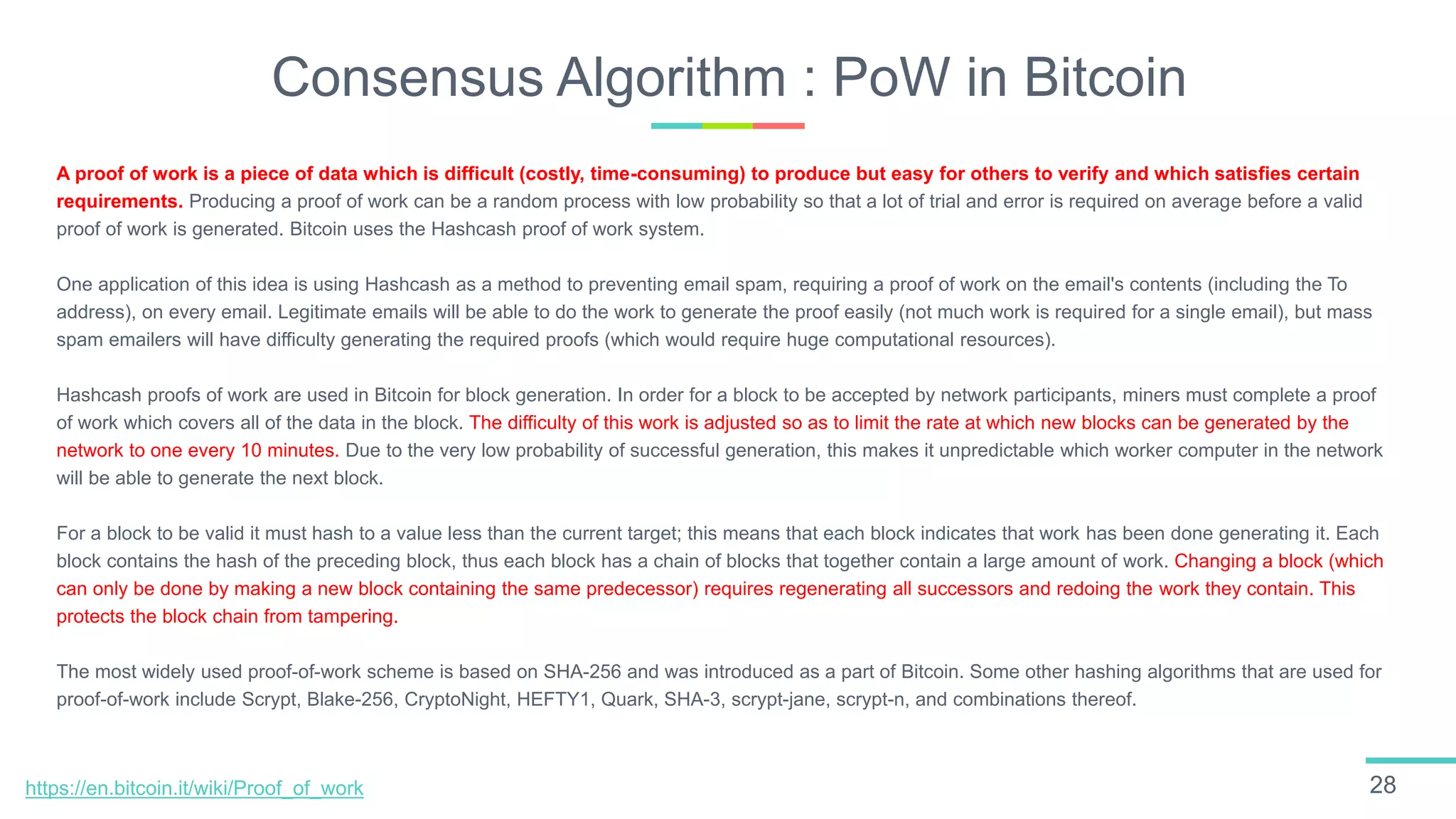 Consensus Algorithm : PoW in Bitcoin
28
A proof of work is a piece of data which is difficult (costly, time-consuming) to produce but easy for others to verify and which satisfies certain
requirements. Producing a proof of work can be a random process with low probability so that a lot of trial and error is required on average before a valid
proof of work is generated. Bitcoin uses the Hashcash proof of work system.
One application of this idea is using Hashcash as a method to preventing email spam, requiring a proof of work on the email's contents (including the To
address), on every email. Legitimate emails will be able to do the work to generate the proof easily (not much work is required for a single email), but mass
spam emailers will have difficulty generating the required proofs (which would require huge computational resources).
Hashcash proofs of work are used in Bitcoin for block generation. In order for a block to be accepted by network participants, miners must complete a proof
of work which covers all of the data in the block. The difficulty of this work is adjusted so as to limit the rate at which new blocks can be generated by the
network to one every 10 minutes. Due to the very low probability of successful generation, this makes it unpredictable which worker computer in the network
will be able to generate the next block.
For a block to be valid it must hash to a value less than the current target; this means that each block indicates that work has been done generating it. Each
block contains the hash of the preceding block, thus each block has a chain of blocks that together contain a large amount of work. Changing a block (which
can only be done by making a new block containing the same predecessor) requires regenerating all successors and redoing the work they contain. This
protects the block chain from tampering.
The most widely used proof-of-work scheme is based on SHA-256 and was introduced as a part of Bitcoin. Some other hashing algorithms that are used for
proof-of-work include Scrypt, Blake-256, CryptoNight, HEFTY1, Quark, SHA-3, scrypt-jane, scrypt-n, and combinations thereof.
https://en.bitcoin.it/wiki/Proof_of_work
 