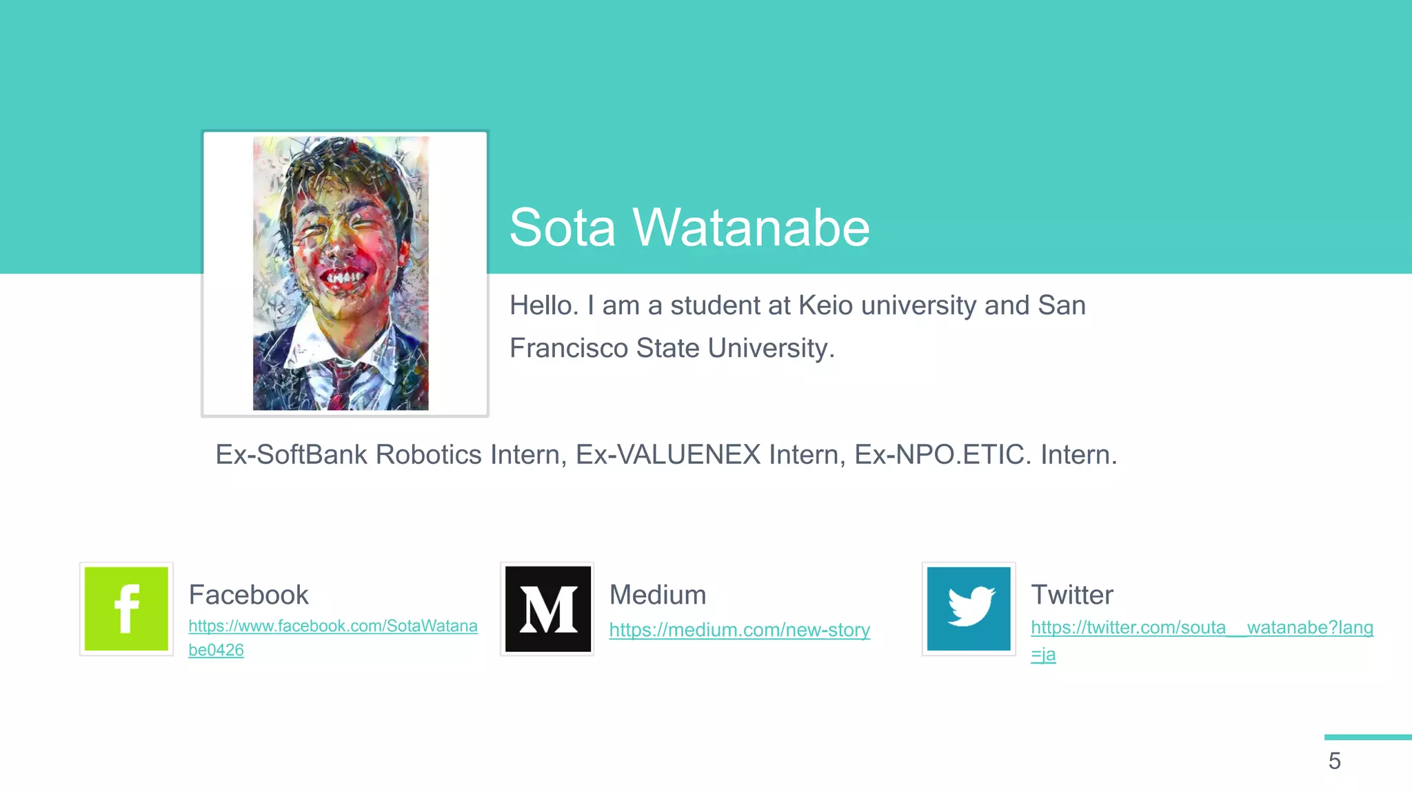 5
Sota Watanabe
Hello. I am a student at Keio university and San
Francisco State University.
Ex-SoftBank Robotics Intern, Ex-VALUENEX Intern, Ex-NPO.ETIC. Intern.
https://www.facebook.com/SotaWatana
be0426
Facebook
https://medium.com/new-story
Medium
https://twitter.com/souta__watanabe?lang
=ja
Twitter
 