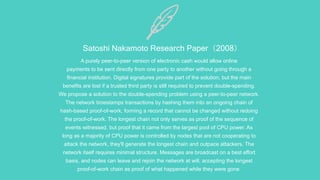 Satoshi Nakamoto Research Paper（2008）
A purely peer-to-peer version of electronic cash would allow online
payments to be sent directly from one party to another without going through a
financial institution. Digital signatures provide part of the solution, but the main
benefits are lost if a trusted third party is still required to prevent double-spending.
We propose a solution to the double-spending problem using a peer-to-peer network.
The network timestamps transactions by hashing them into an ongoing chain of
hash-based proof-of-work, forming a record that cannot be changed without redoing
the proof-of-work. The longest chain not only serves as proof of the sequence of
events witnessed, but proof that it came from the largest pool of CPU power. As
long as a majority of CPU power is controlled by nodes that are not cooperating to
attack the network, they'll generate the longest chain and outpace attackers. The
network itself requires minimal structure. Messages are broadcast on a best effort
basis, and nodes can leave and rejoin the network at will, accepting the longest
proof-of-work chain as proof of what happened while they were gone.
 