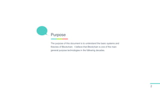 The purpose of this document is to understand the basic systems and
theories of Blockchain. I believe that Blockchain is one of the main
general purpose technologies in the following decades.
Purpose
2
 