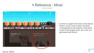 ＊Reference : Miner
22
Source: bitflyer
• A miner is a agent who tries to mine blocks.
• When a miner mines a block, the block
is broadcasted to the network. If the block
is part of the longest chain, the miner can
get reward with bitcoin.
 