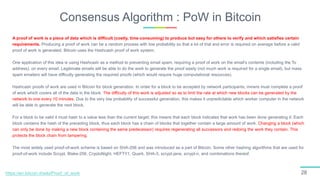 Consensus Algorithm : PoW in Bitcoin
28
A proof of work is a piece of data which is difficult (costly, time-consuming) to produce but easy for others to verify and which satisfies certain
requirements. Producing a proof of work can be a random process with low probability so that a lot of trial and error is required on average before a valid
proof of work is generated. Bitcoin uses the Hashcash proof of work system.
One application of this idea is using Hashcash as a method to preventing email spam, requiring a proof of work on the email's contents (including the To
address), on every email. Legitimate emails will be able to do the work to generate the proof easily (not much work is required for a single email), but mass
spam emailers will have difficulty generating the required proofs (which would require huge computational resources).
Hashcash proofs of work are used in Bitcoin for block generation. In order for a block to be accepted by network participants, miners must complete a proof
of work which covers all of the data in the block. The difficulty of this work is adjusted so as to limit the rate at which new blocks can be generated by the
network to one every 10 minutes. Due to the very low probability of successful generation, this makes it unpredictable which worker computer in the network
will be able to generate the next block.
For a block to be valid it must hash to a value less than the current target; this means that each block indicates that work has been done generating it. Each
block contains the hash of the preceding block, thus each block has a chain of blocks that together contain a large amount of work. Changing a block (which
can only be done by making a new block containing the same predecessor) requires regenerating all successors and redoing the work they contain. This
protects the block chain from tampering.
The most widely used proof-of-work scheme is based on SHA-256 and was introduced as a part of Bitcoin. Some other hashing algorithms that are used for
proof-of-work include Scrypt, Blake-256, CryptoNight, HEFTY1, Quark, SHA-3, scrypt-jane, scrypt-n, and combinations thereof.
https://en.bitcoin.it/wiki/Proof_of_work
 
