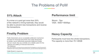 The Problems of PoW
29
51% Attack
Finality Problem
Performance limit
Heavy Capacity
If a miner or a pool got more than 50%
of the network’s mining hashrate, they would
be able to prevent new transactions and reverse
the transactions.
Public blockchains are an acceptable settlement mechanism
and layer for financial instruments. But public blockchains
by design cannot definitively guarantee settlement finality,
and as a result, they are currently not a reliable option for the
clearing and settling of financial instruments.
Tim Swanson
https://login.tabbgroup.com/login?service=http%3A%2F%2Ftabbforum.com%2Fopinions%2
Fsettlement-risks-involving-public-blockchains%3Fprint_preview%3Dtrue%26single%3Dtrue
Vitalik Buterin’s response:
https://blog.ethereum.org/2016/05/09/on-settlement-finality/
Bitcoin : 7tps
VISA : 4000〜6000tps
Participants must have the whole transactions.
The capacity is more than 70〜80GB
 