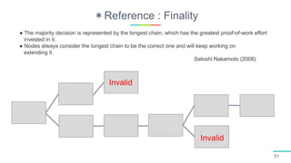 ＊Reference : Finality
31
Invalid
Invalid
● The majority decision is represented by the longest chain, which has the greatest proof-of-work effort
invested in it.
● Nodes always consider the longest chain to be the correct one and will keep working on
extending it.
Satoshi Nakamoto (2008)
 