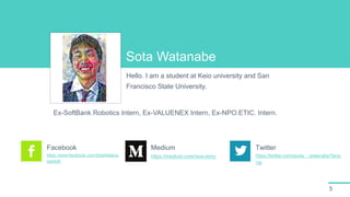 5
Sota Watanabe
Hello. I am a student at Keio university and San
Francisco State University.
Ex-SoftBank Robotics Intern, Ex-VALUENEX Intern, Ex-NPO.ETIC. Intern.
https://www.facebook.com/SotaWatana
be0426
Facebook
https://medium.com/new-story
Medium
https://twitter.com/souta__watanabe?lang
=ja
Twitter
 