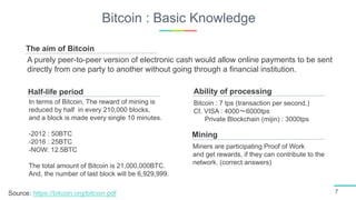 Bitcoin : Basic Knowledge
7
Half-life period
In terms of Bitcoin, The reward of mining is
reduced by half in every 210,000 blocks,
and a block is made every single 10 minutes.
-2012 : 50BTC
-2016 : 25BTC
-NOW: 12.5BTC
The total amount of Bitcoin is 21,000,000BTC.
And, the number of last block will be 6,929,999.
Mining
Miners are participating Proof of Work
and get rewards, if they can contribute to the
network. (correct answers)
Ability of processing
Bitcoin : 7 tps (transaction per second.)
Cf. VISA : 4000〜6000tps
Private Blockchain (mijin) : 3000tps
The aim of Bitcoin
A purely peer-to-peer version of electronic cash would allow online payments to be sent
directly from one party to another without going through a financial institution.
Source: https://bitcoin.org/bitcoin.pdf
 