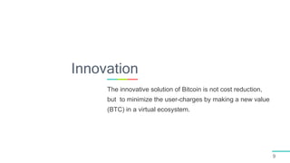 9
The innovative solution of Bitcoin is not cost reduction,
but to minimize the user-charges by making a new value
(BTC) in a virtual ecosystem.
Innovation
 
