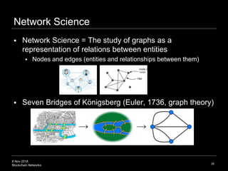8 Nov 2018
Blockchain Networks
Network Science
 Network Science = The study of graphs as a
representation of relations between entities
 Nodes and edges (entities and relationships between them)
 Seven Bridges of Königsberg (Euler, 1736, graph theory)
26
node or
 