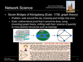 8 Nov 2018
Blockchain Networks
Network Science
 Seven Bridges of Königsberg (Euler, 1736, graph theory)
 Problem: walk around the city, crossing each bridge only once
 Euler: mathematical proof that it cannot be done, using
(inventing) graph theory; shifting math from ‘science of quantity’
to more abstract structures such as topology
27
node or
Kant’s Tomb, Kaliningrad
Cathedral (formerly Königsberg)
 
