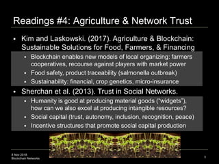 8 Nov 2018
Blockchain Networks
Readings #4: Agriculture & Network Trust
5
 Kim and Laskowski. (2017). Agriculture & Blockchain:
Sustainable Solutions for Food, Farmers, & Financing
 Blockchain enables new models of local organizing: farmers
cooperatives, recourse against players with market power
 Food safety, product traceability (salmonella outbreak)
 Sustainability: financial, crop genetics, micro-insurance
 Sherchan et al. (2013). Trust in Social Networks.
 Humanity is good at producing material goods (“widgets”),
how can we also excel at producing intangible resources?
 Social capital (trust, autonomy, inclusion, recognition, peace)
 Incentive structures that promote social capital production
 