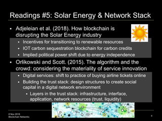 8 Nov 2018
Blockchain Networks
Readings #5: Solar Energy & Network Stack
6
 Adjeleian et al. (2018). How blockchain is
disrupting the Solar Energy industry
 Incentives for transitioning to renewable resources
 IOT carbon sequestration blockchain for carbon credits
 Implied political power shift due to energy independence
 Orlikowski and Scott. (2015). The algorithm and the
crowd: considering the materiality of service innovation
 Digital services: shift to practice of buying airline tickets online
 Building the trust stack: design structures to create social
capital in a digital network environment
 Layers in the trust stack: infrastructure, interface,
application, network resources (trust, liquidity)
 