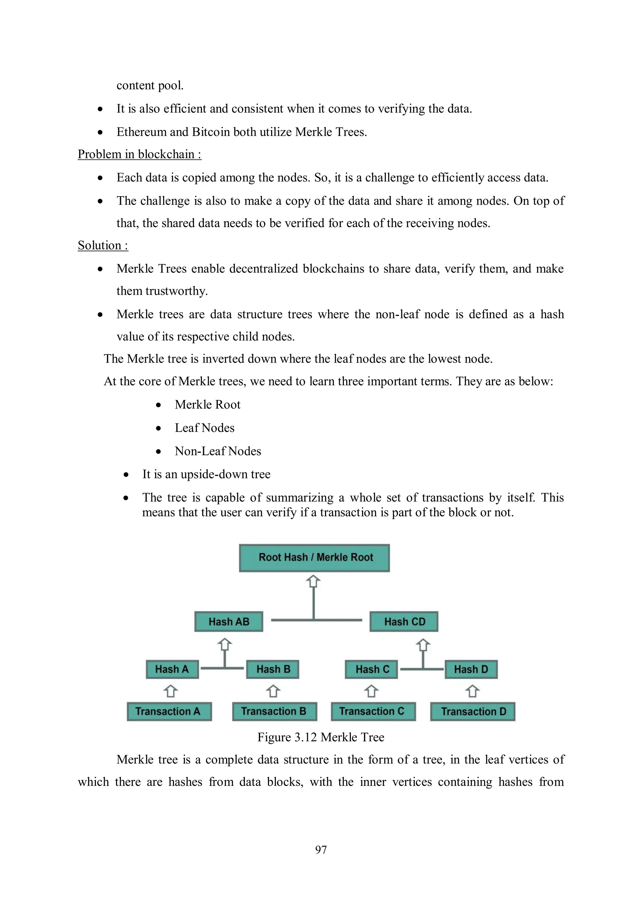 97 content pool.  It is also efficient and consistent when it comes to verifying the data.  Ethereum and Bitcoin both utilize Merkle Trees. Problem in blockchain :  Each data is copied among the nodes. So, it is a challenge to efficiently access data.  The challenge is also to make a copy of the data and share it among nodes. On top of that, the shared data needs to be verified for each of the receiving nodes. Solution :  Merkle Trees enable decentralized blockchains to share data, verify them, and make them trustworthy.  Merkle trees are data structure trees where the non-leaf node is defined as a hash value of its respective child nodes. The Merkle tree is inverted down where the leaf nodes are the lowest node. At the core of Merkle trees, we need to learn three important terms. They are as below:  Merkle Root  Leaf Nodes  Non-Leaf Nodes  It is an upside-down tree  The tree is capable of summarizing a whole set of transactions by itself. This means that the user can verify if a transaction is part of the block or not. Figure 3.12 Merkle Tree Merkle tree is a complete data structure in the form of a tree, in the leaf vertices of which there are hashes from data blocks, with the inner vertices containing hashes from 