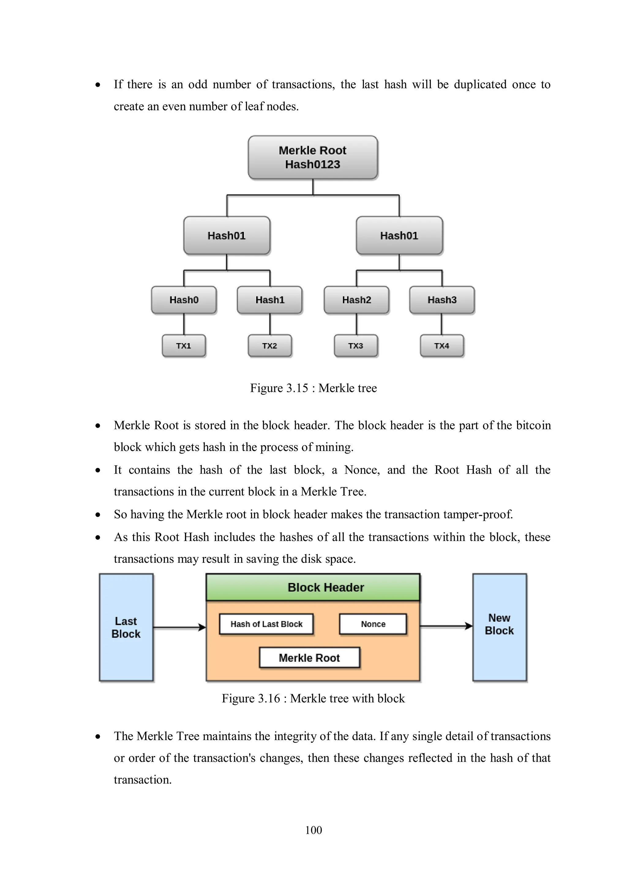 100  If there is an odd number of transactions, the last hash will be duplicated once to create an even number of leaf nodes. Figure 3.15 : Merkle tree  Merkle Root is stored in the block header. The block header is the part of the bitcoin block which gets hash in the process of mining.  It contains the hash of the last block, a Nonce, and the Root Hash of all the transactions in the current block in a Merkle Tree.  So having the Merkle root in block header makes the transaction tamper-proof.  As this Root Hash includes the hashes of all the transactions within the block, these transactions may result in saving the disk space. Figure 3.16 : Merkle tree with block  The Merkle Tree maintains the integrity of the data. If any single detail of transactions or order of the transaction's changes, then these changes reflected in the hash of that transaction. 
