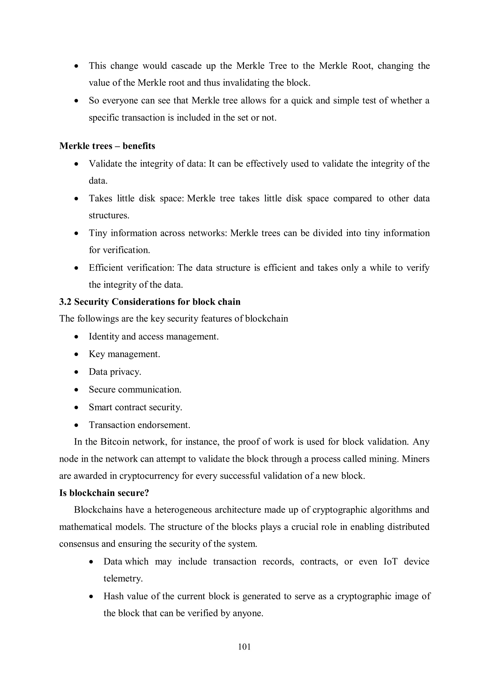 101  This change would cascade up the Merkle Tree to the Merkle Root, changing the value of the Merkle root and thus invalidating the block.  So everyone can see that Merkle tree allows for a quick and simple test of whether a specific transaction is included in the set or not. Merkle trees – benefits  Validate the integrity of data: It can be effectively used to validate the integrity of the data.  Takes little disk space: Merkle tree takes little disk space compared to other data structures.  Tiny information across networks: Merkle trees can be divided into tiny information for verification.  Efficient verification: The data structure is efficient and takes only a while to verify the integrity of the data. 3.2 Security Considerations for block chain The followings are the key security features of blockchain  Identity and access management.  Key management.  Data privacy.  Secure communication.  Smart contract security.  Transaction endorsement. In the Bitcoin network, for instance, the proof of work is used for block validation. Any node in the network can attempt to validate the block through a process called mining. Miners are awarded in cryptocurrency for every successful validation of a new block. Is blockchain secure? Blockchains have a heterogeneous architecture made up of cryptographic algorithms and mathematical models. The structure of the blocks plays a crucial role in enabling distributed consensus and ensuring the security of the system.  Data which may include transaction records, contracts, or even IoT device telemetry.  Hash value of the current block is generated to serve as a cryptographic image of the block that can be verified by anyone. 