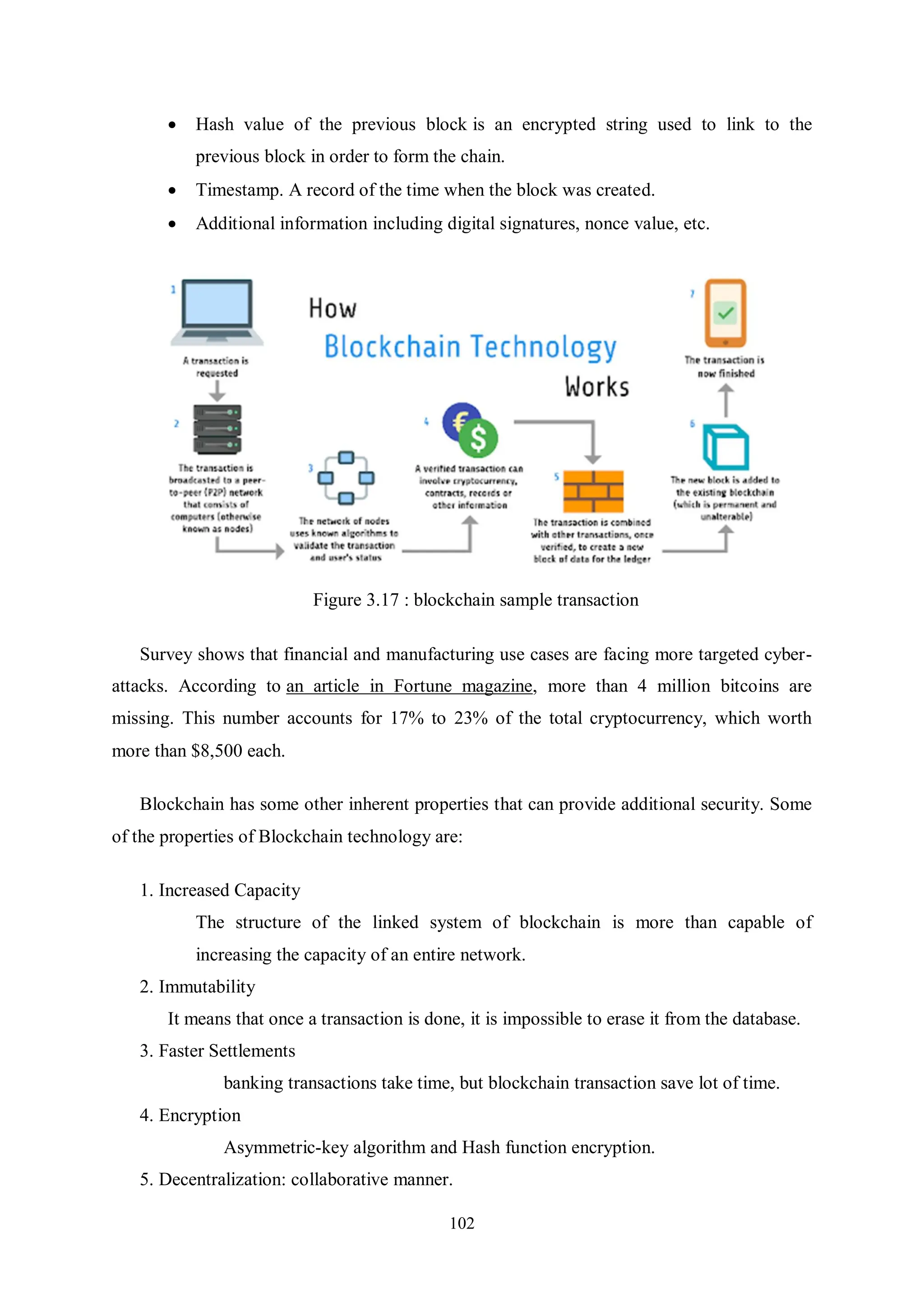 102  Hash value of the previous block is an encrypted string used to link to the previous block in order to form the chain.  Timestamp. A record of the time when the block was created.  Additional information including digital signatures, nonce value, etc. Figure 3.17 : blockchain sample transaction Survey shows that financial and manufacturing use cases are facing more targeted cyber- attacks. According to an article in Fortune magazine, more than 4 million bitcoins are missing. This number accounts for 17% to 23% of the total cryptocurrency, which worth more than $8,500 each. Blockchain has some other inherent properties that can provide additional security. Some of the properties of Blockchain technology are: 1. Increased Capacity The structure of the linked system of blockchain is more than capable of increasing the capacity of an entire network. 2. Immutability It means that once a transaction is done, it is impossible to erase it from the database. 3. Faster Settlements banking transactions take time, but blockchain transaction save lot of time. 4. Encryption Asymmetric-key algorithm and Hash function encryption. 5. Decentralization: collaborative manner. 