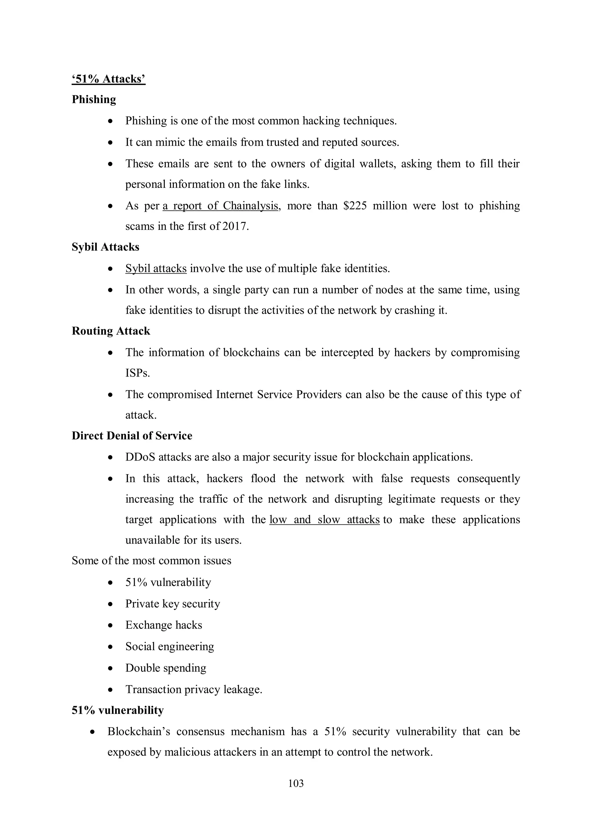 103 ‘51% Attacks’ Phishing  Phishing is one of the most common hacking techniques.  It can mimic the emails from trusted and reputed sources.  These emails are sent to the owners of digital wallets, asking them to fill their personal information on the fake links.  As per a report of Chainalysis, more than $225 million were lost to phishing scams in the first of 2017. Sybil Attacks  Sybil attacks involve the use of multiple fake identities.  In other words, a single party can run a number of nodes at the same time, using fake identities to disrupt the activities of the network by crashing it. Routing Attack  The information of blockchains can be intercepted by hackers by compromising ISPs.  The compromised Internet Service Providers can also be the cause of this type of attack. Direct Denial of Service  DDoS attacks are also a major security issue for blockchain applications.  In this attack, hackers flood the network with false requests consequently increasing the traffic of the network and disrupting legitimate requests or they target applications with the low and slow attacks to make these applications unavailable for its users. Some of the most common issues  51% vulnerability  Private key security  Exchange hacks  Social engineering  Double spending  Transaction privacy leakage. 51% vulnerability  Blockchain’s consensus mechanism has a 51% security vulnerability that can be exposed by malicious attackers in an attempt to control the network. 