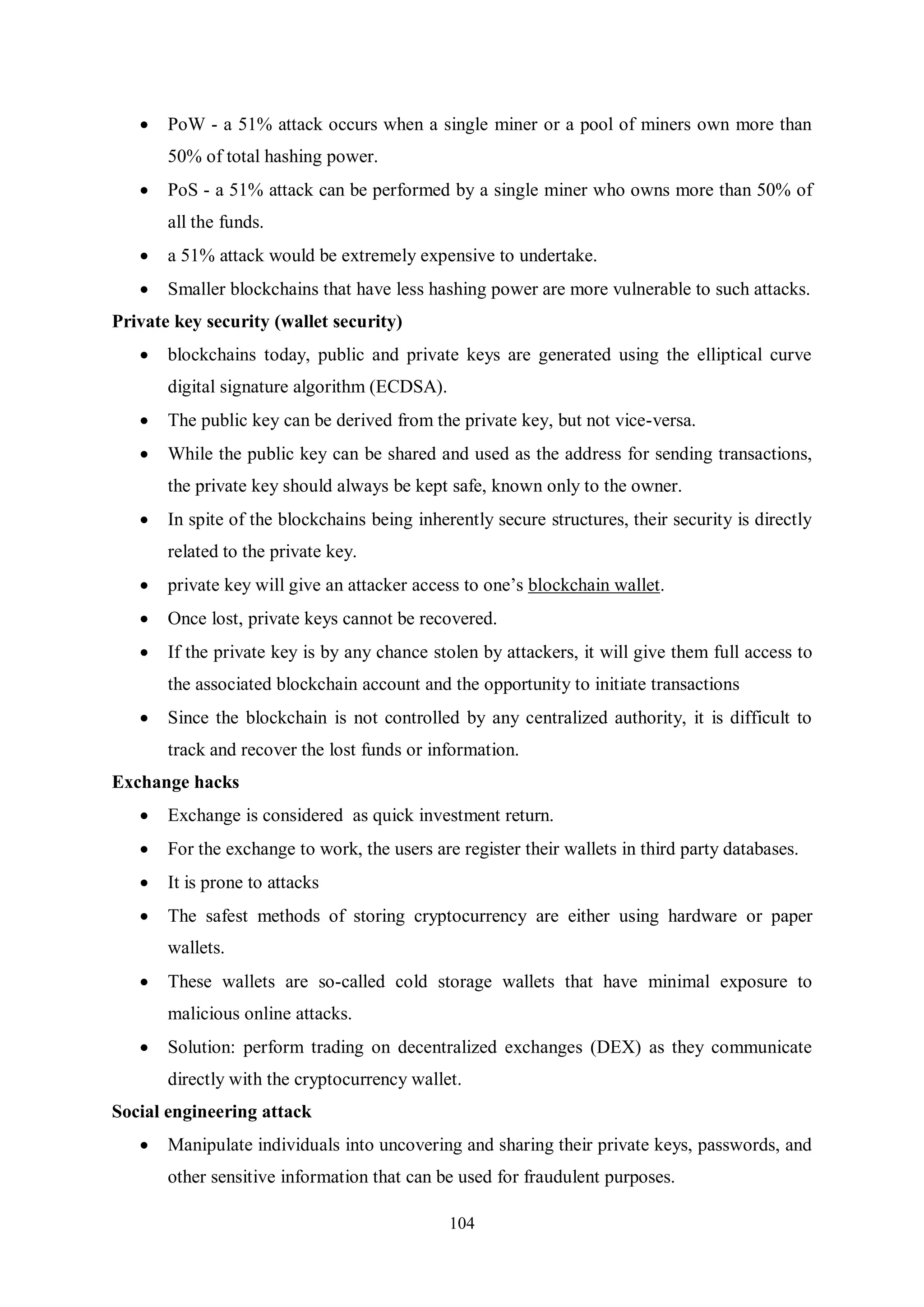 104  PoW - a 51% attack occurs when a single miner or a pool of miners own more than 50% of total hashing power.  PoS - a 51% attack can be performed by a single miner who owns more than 50% of all the funds.  a 51% attack would be extremely expensive to undertake.  Smaller blockchains that have less hashing power are more vulnerable to such attacks. Private key security (wallet security)  blockchains today, public and private keys are generated using the elliptical curve digital signature algorithm (ECDSA).  The public key can be derived from the private key, but not vice-versa.  While the public key can be shared and used as the address for sending transactions, the private key should always be kept safe, known only to the owner.  In spite of the blockchains being inherently secure structures, their security is directly related to the private key.  private key will give an attacker access to one’s blockchain wallet.  Once lost, private keys cannot be recovered.  If the private key is by any chance stolen by attackers, it will give them full access to the associated blockchain account and the opportunity to initiate transactions  Since the blockchain is not controlled by any centralized authority, it is difficult to track and recover the lost funds or information. Exchange hacks  Exchange is considered as quick investment return.  For the exchange to work, the users are register their wallets in third party databases.  It is prone to attacks  The safest methods of storing cryptocurrency are either using hardware or paper wallets.  These wallets are so-called cold storage wallets that have minimal exposure to malicious online attacks.  Solution: perform trading on decentralized exchanges (DEX) as they communicate directly with the cryptocurrency wallet. Social engineering attack  Manipulate individuals into uncovering and sharing their private keys, passwords, and other sensitive information that can be used for fraudulent purposes. 