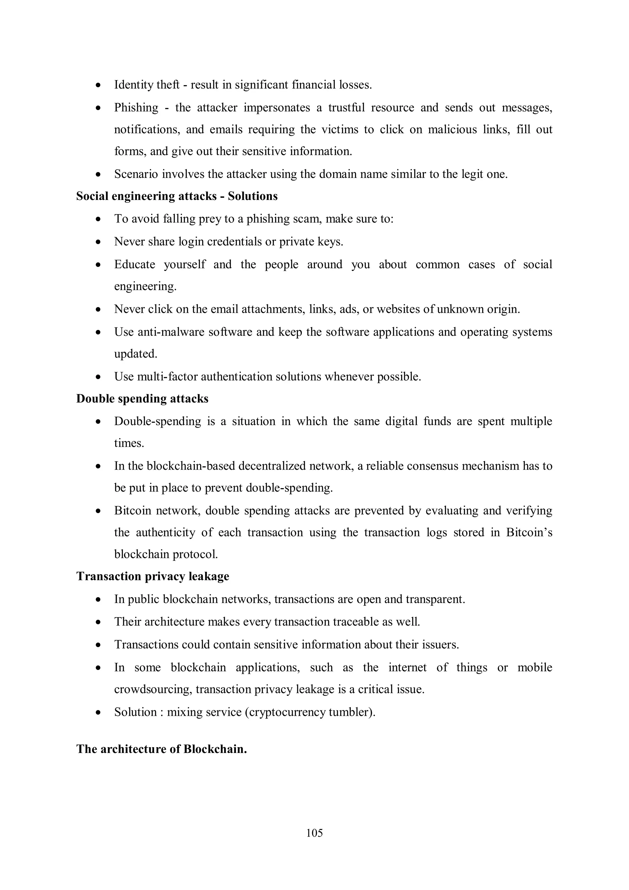 105  Identity theft - result in significant financial losses.  Phishing - the attacker impersonates a trustful resource and sends out messages, notifications, and emails requiring the victims to click on malicious links, fill out forms, and give out their sensitive information.  Scenario involves the attacker using the domain name similar to the legit one. Social engineering attacks - Solutions  To avoid falling prey to a phishing scam, make sure to:  Never share login credentials or private keys.  Educate yourself and the people around you about common cases of social engineering.  Never click on the email attachments, links, ads, or websites of unknown origin.  Use anti-malware software and keep the software applications and operating systems updated.  Use multi-factor authentication solutions whenever possible. Double spending attacks  Double-spending is a situation in which the same digital funds are spent multiple times.  In the blockchain-based decentralized network, a reliable consensus mechanism has to be put in place to prevent double-spending.  Bitcoin network, double spending attacks are prevented by evaluating and verifying the authenticity of each transaction using the transaction logs stored in Bitcoin’s blockchain protocol. Transaction privacy leakage  In public blockchain networks, transactions are open and transparent.  Their architecture makes every transaction traceable as well.  Transactions could contain sensitive information about their issuers.  In some blockchain applications, such as the internet of things or mobile crowdsourcing, transaction privacy leakage is a critical issue.  Solution : mixing service (cryptocurrency tumbler). The architecture of Blockchain. 