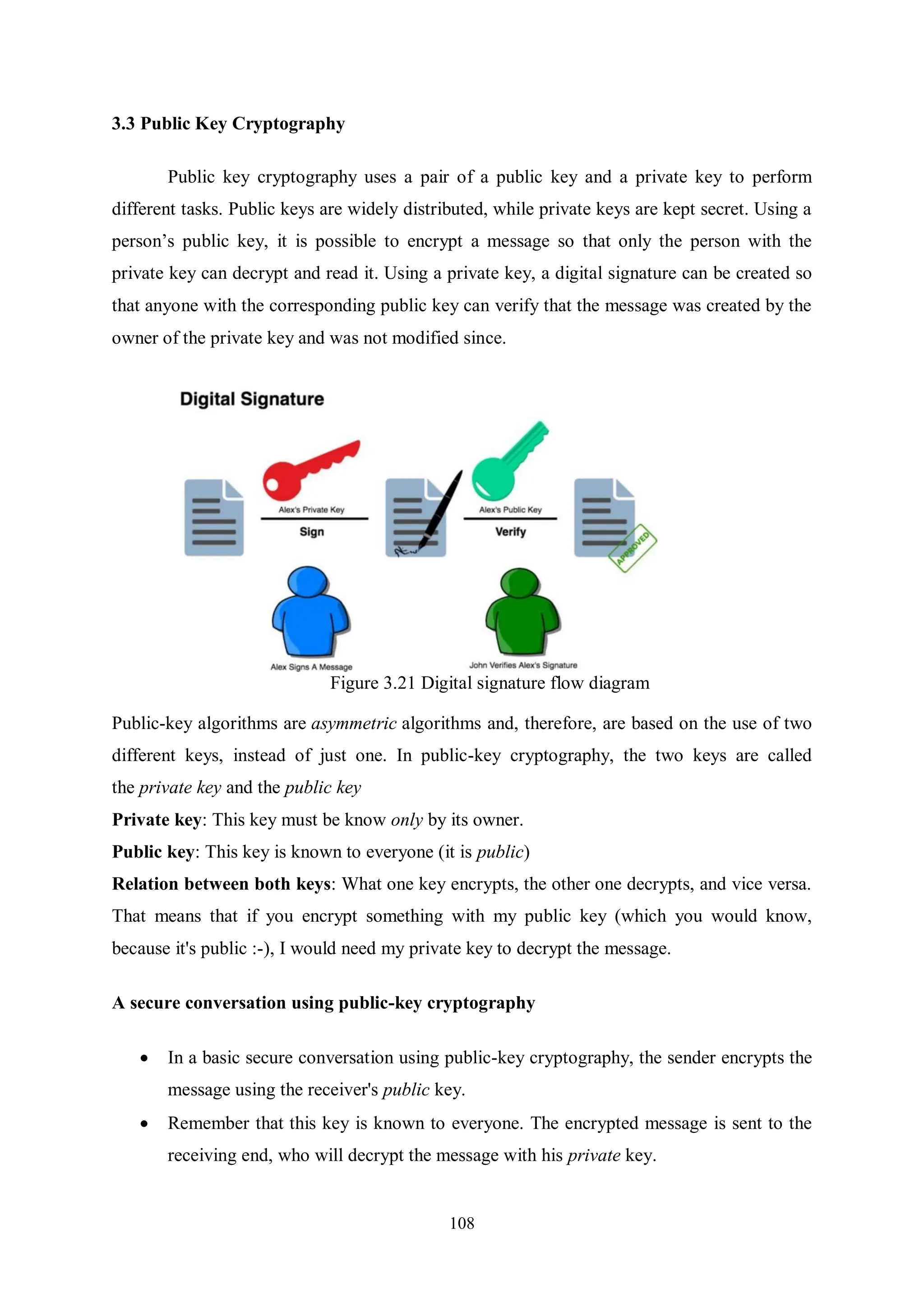108 3.3 Public Key Cryptography Public key cryptography uses a pair of a public key and a private key to perform different tasks. Public keys are widely distributed, while private keys are kept secret. Using a person’s public key, it is possible to encrypt a message so that only the person with the private key can decrypt and read it. Using a private key, a digital signature can be created so that anyone with the corresponding public key can verify that the message was created by the owner of the private key and was not modified since. Figure 3.21 Digital signature flow diagram Public-key algorithms are asymmetric algorithms and, therefore, are based on the use of two different keys, instead of just one. In public-key cryptography, the two keys are called the private key and the public key Private key: This key must be know only by its owner. Public key: This key is known to everyone (it is public) Relation between both keys: What one key encrypts, the other one decrypts, and vice versa. That means that if you encrypt something with my public key (which you would know, because it's public :-), I would need my private key to decrypt the message. A secure conversation using public-key cryptography  In a basic secure conversation using public-key cryptography, the sender encrypts the message using the receiver's public key.  Remember that this key is known to everyone. The encrypted message is sent to the receiving end, who will decrypt the message with his private key. 