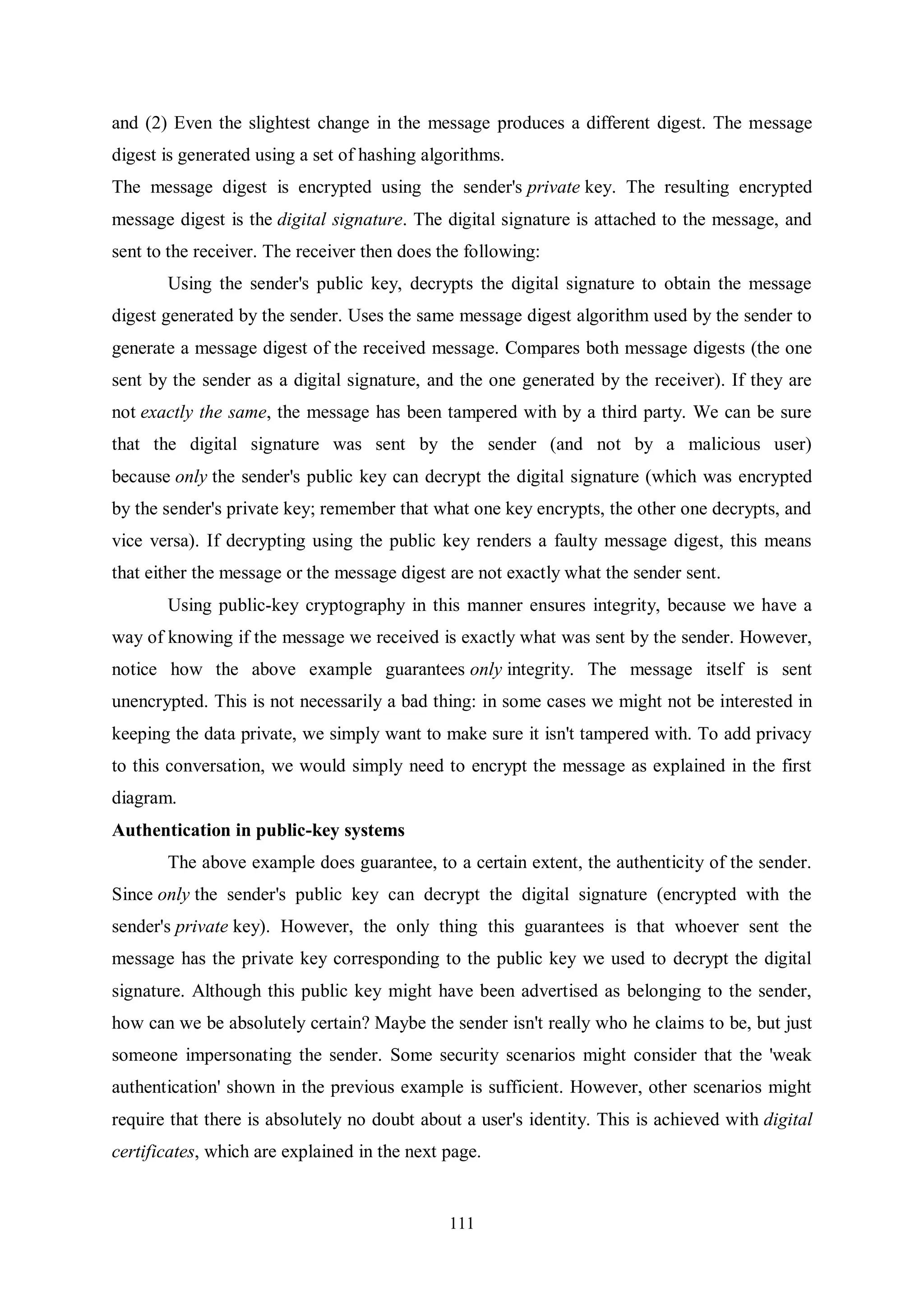 111 and (2) Even the slightest change in the message produces a different digest. The message digest is generated using a set of hashing algorithms. The message digest is encrypted using the sender's private key. The resulting encrypted message digest is the digital signature. The digital signature is attached to the message, and sent to the receiver. The receiver then does the following: Using the sender's public key, decrypts the digital signature to obtain the message digest generated by the sender. Uses the same message digest algorithm used by the sender to generate a message digest of the received message. Compares both message digests (the one sent by the sender as a digital signature, and the one generated by the receiver). If they are not exactly the same, the message has been tampered with by a third party. We can be sure that the digital signature was sent by the sender (and not by a malicious user) because only the sender's public key can decrypt the digital signature (which was encrypted by the sender's private key; remember that what one key encrypts, the other one decrypts, and vice versa). If decrypting using the public key renders a faulty message digest, this means that either the message or the message digest are not exactly what the sender sent. Using public-key cryptography in this manner ensures integrity, because we have a way of knowing if the message we received is exactly what was sent by the sender. However, notice how the above example guarantees only integrity. The message itself is sent unencrypted. This is not necessarily a bad thing: in some cases we might not be interested in keeping the data private, we simply want to make sure it isn't tampered with. To add privacy to this conversation, we would simply need to encrypt the message as explained in the first diagram. Authentication in public-key systems The above example does guarantee, to a certain extent, the authenticity of the sender. Since only the sender's public key can decrypt the digital signature (encrypted with the sender's private key). However, the only thing this guarantees is that whoever sent the message has the private key corresponding to the public key we used to decrypt the digital signature. Although this public key might have been advertised as belonging to the sender, how can we be absolutely certain? Maybe the sender isn't really who he claims to be, but just someone impersonating the sender. Some security scenarios might consider that the 'weak authentication' shown in the previous example is sufficient. However, other scenarios might require that there is absolutely no doubt about a user's identity. This is achieved with digital certificates, which are explained in the next page. 