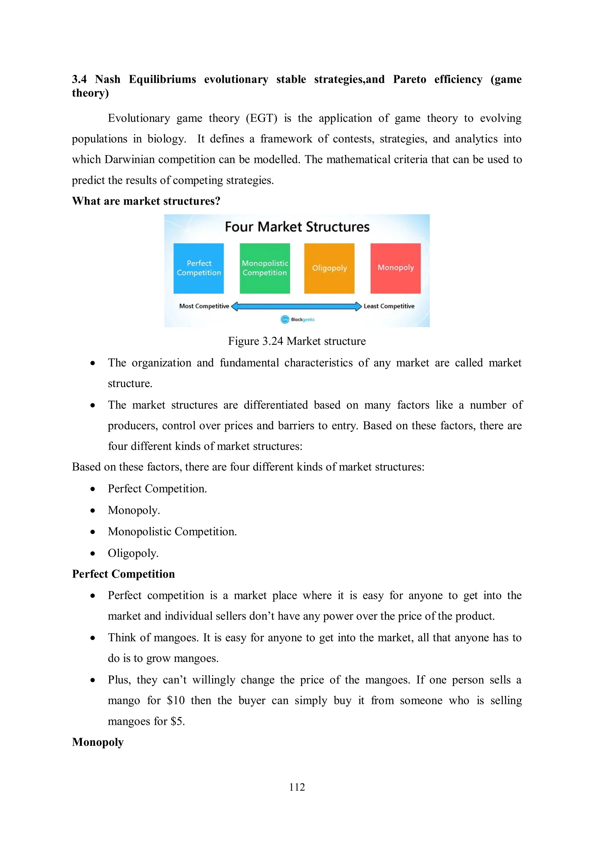 112 3.4 Nash Equilibriums evolutionary stable strategies,and Pareto efficiency (game theory) Evolutionary game theory (EGT) is the application of game theory to evolving populations in biology. It defines a framework of contests, strategies, and analytics into which Darwinian competition can be modelled. The mathematical criteria that can be used to predict the results of competing strategies. What are market structures? Figure 3.24 Market structure  The organization and fundamental characteristics of any market are called market structure.  The market structures are differentiated based on many factors like a number of producers, control over prices and barriers to entry. Based on these factors, there are four different kinds of market structures: Based on these factors, there are four different kinds of market structures:  Perfect Competition.  Monopoly.  Monopolistic Competition.  Oligopoly. Perfect Competition  Perfect competition is a market place where it is easy for anyone to get into the market and individual sellers don’t have any power over the price of the product.  Think of mangoes. It is easy for anyone to get into the market, all that anyone has to do is to grow mangoes.  Plus, they can’t willingly change the price of the mangoes. If one person sells a mango for $10 then the buyer can simply buy it from someone who is selling mangoes for $5. Monopoly 