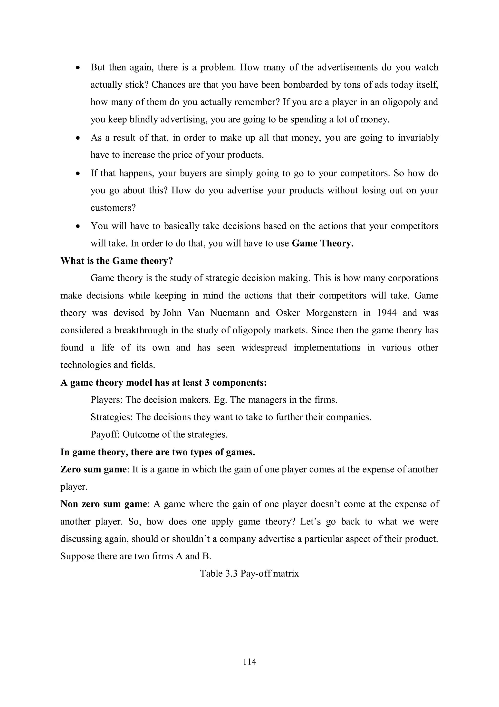 114  But then again, there is a problem. How many of the advertisements do you watch actually stick? Chances are that you have been bombarded by tons of ads today itself, how many of them do you actually remember? If you are a player in an oligopoly and you keep blindly advertising, you are going to be spending a lot of money.  As a result of that, in order to make up all that money, you are going to invariably have to increase the price of your products.  If that happens, your buyers are simply going to go to your competitors. So how do you go about this? How do you advertise your products without losing out on your customers?  You will have to basically take decisions based on the actions that your competitors will take. In order to do that, you will have to use Game Theory. What is the Game theory? Game theory is the study of strategic decision making. This is how many corporations make decisions while keeping in mind the actions that their competitors will take. Game theory was devised by John Van Nuemann and Osker Morgenstern in 1944 and was considered a breakthrough in the study of oligopoly markets. Since then the game theory has found a life of its own and has seen widespread implementations in various other technologies and fields. A game theory model has at least 3 components: Players: The decision makers. Eg. The managers in the firms. Strategies: The decisions they want to take to further their companies. Payoff: Outcome of the strategies. In game theory, there are two types of games. Zero sum game: It is a game in which the gain of one player comes at the expense of another player. Non zero sum game: A game where the gain of one player doesn’t come at the expense of another player. So, how does one apply game theory? Let’s go back to what we were discussing again, should or shouldn’t a company advertise a particular aspect of their product. Suppose there are two firms A and B. Table 3.3 Pay-off matrix 