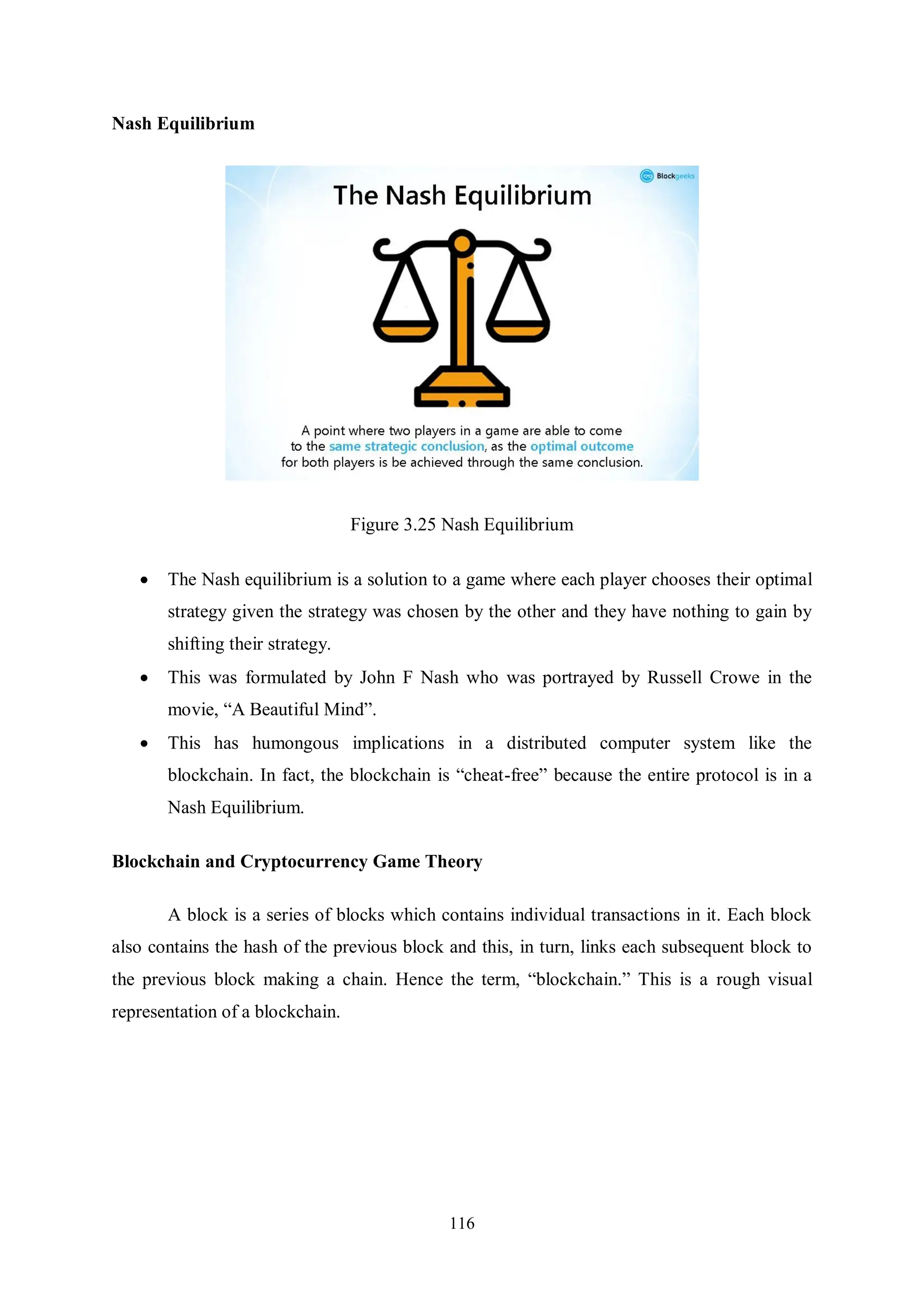 116 Nash Equilibrium Figure 3.25 Nash Equilibrium  The Nash equilibrium is a solution to a game where each player chooses their optimal strategy given the strategy was chosen by the other and they have nothing to gain by shifting their strategy.  This was formulated by John F Nash who was portrayed by Russell Crowe in the movie, “A Beautiful Mind”.  This has humongous implications in a distributed computer system like the blockchain. In fact, the blockchain is “cheat-free” because the entire protocol is in a Nash Equilibrium. Blockchain and Cryptocurrency Game Theory A block is a series of blocks which contains individual transactions in it. Each block also contains the hash of the previous block and this, in turn, links each subsequent block to the previous block making a chain. Hence the term, “blockchain.” This is a rough visual representation of a blockchain. 