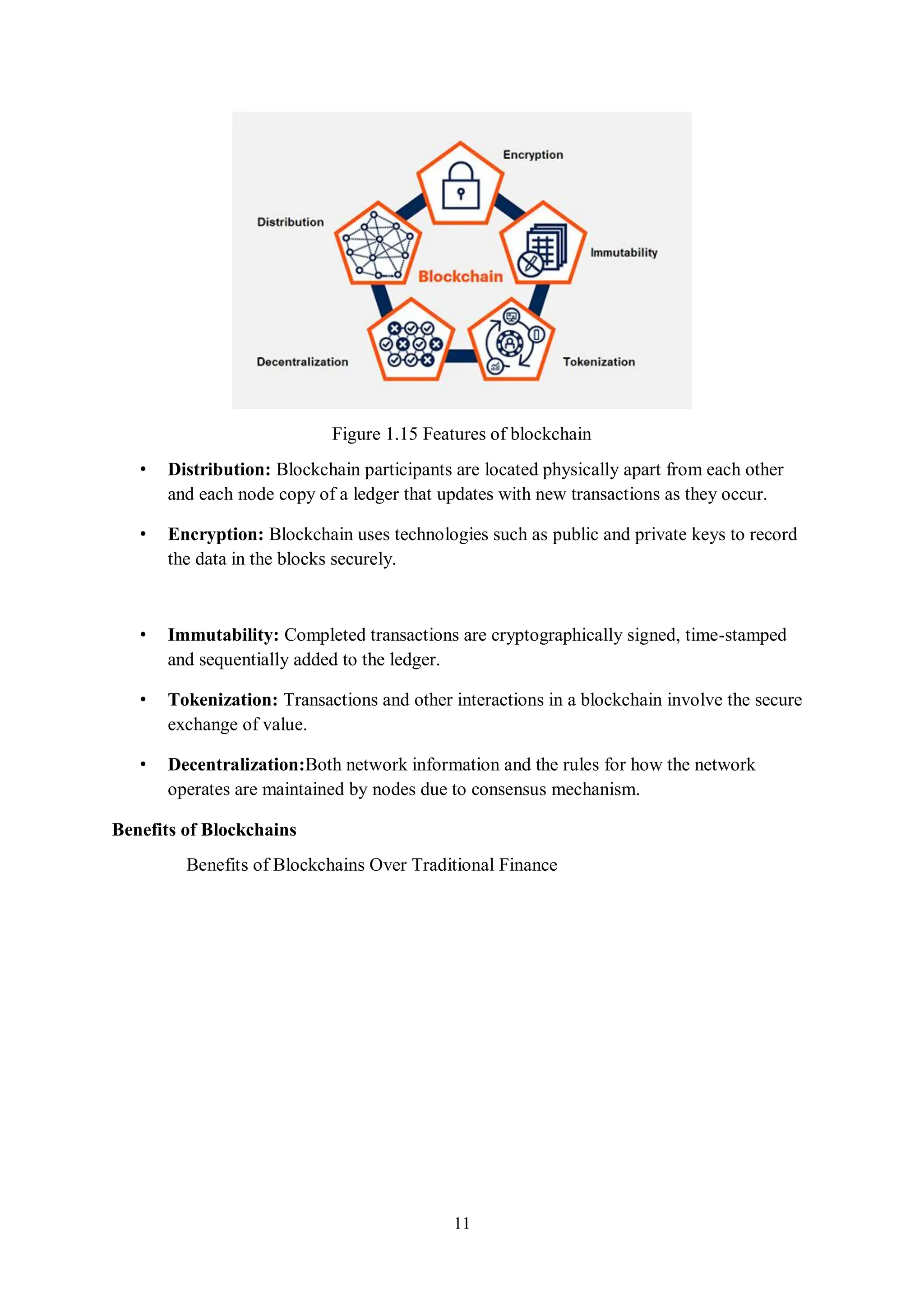 11 Figure 1.15 Features of blockchain • Distribution: Blockchain participants are located physically apart from each other and each node copy of a ledger that updates with new transactions as they occur. • Encryption: Blockchain uses technologies such as public and private keys to record the data in the blocks securely. • Immutability: Completed transactions are cryptographically signed, time-stamped and sequentially added to the ledger. • Tokenization: Transactions and other interactions in a blockchain involve the secure exchange of value. • Decentralization:Both network information and the rules for how the network operates are maintained by nodes due to consensus mechanism. Benefits of Blockchains Benefits of Blockchains Over Traditional Finance 