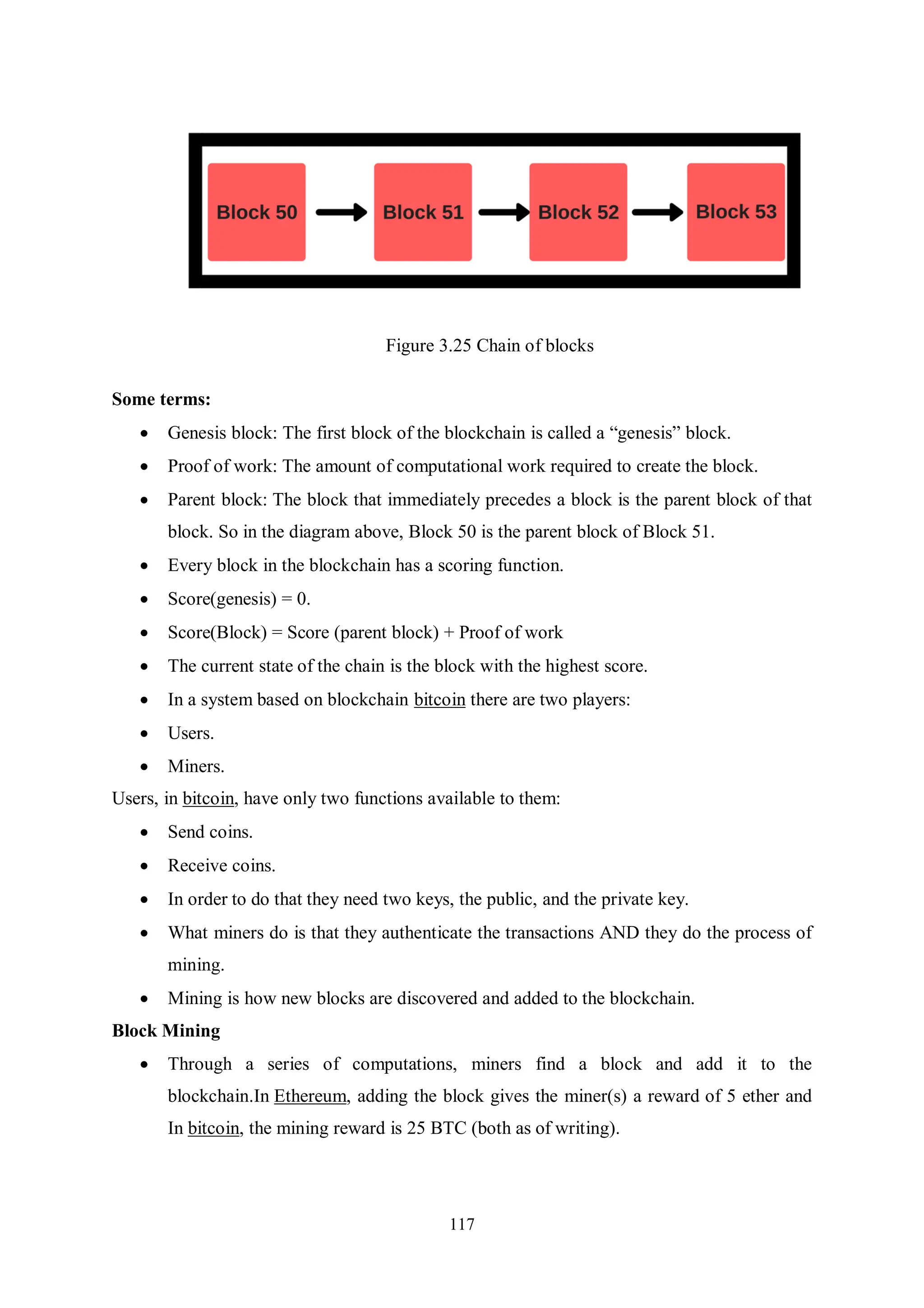 117 Figure 3.25 Chain of blocks Some terms:  Genesis block: The first block of the blockchain is called a “genesis” block.  Proof of work: The amount of computational work required to create the block.  Parent block: The block that immediately precedes a block is the parent block of that block. So in the diagram above, Block 50 is the parent block of Block 51.  Every block in the blockchain has a scoring function.  Score(genesis) = 0.  Score(Block) = Score (parent block) + Proof of work  The current state of the chain is the block with the highest score.  In a system based on blockchain bitcoin there are two players:  Users.  Miners. Users, in bitcoin, have only two functions available to them:  Send coins.  Receive coins.  In order to do that they need two keys, the public, and the private key.  What miners do is that they authenticate the transactions AND they do the process of mining.  Mining is how new blocks are discovered and added to the blockchain. Block Mining  Through a series of computations, miners find a block and add it to the blockchain.In Ethereum, adding the block gives the miner(s) a reward of 5 ether and In bitcoin, the mining reward is 25 BTC (both as of writing). 